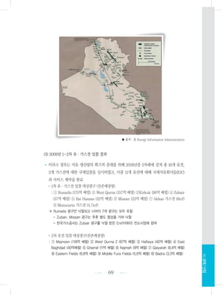 ♣ 출처 : 美 Energy Information Administration
(3) 2009년 1~2차 유・가스전 입찰 결과
• 이라크 정부는 석유 생산량의 획기적 증대를 위해 2009년중 2차례에 걸쳐 총 16개 유전,
2개 가스전에 대한 국제입찰을 실시하였고, 이중 11개 유전에 대해 국제석유회사들(IOC)
과 서비스 계약을 완료
- 1차 유・가스전 입찰 대상광구 (잔존매장량)
: ① Rumaila (170억 배럴) ② West Qurna (157억 배럴) ③Kirkuk (98억 배럴) ④ Zubair
(37억 배럴) ⑤ Bai Hassan (32억 배럴) ⑥ Missan (23억 배럴) ⑦ Akkas 가스전 (6tcf)
⑧ Mansouria 가스전 (4.7tcf)
※ Rumaila 광구만 낙찰되고 나머지 7개 광구는 모두 유찰
- Zubair, Missan 광구는 추후 별도 협상을 거쳐 낙찰
- 한국가스공사는 Zubair 광구를 낙찰 받은 Eni(이태리) 컨소시엄에 참여
- 2차 유전 입찰 대상광구(잔존매장량)
: ① Majnoon (118억 배럴) ② West Qurna 2 (67억 배럴) ③ Halfaya (40억 배럴) ④ East
Baghdad (40억배럴) ⑤ Gharraf (11억 배럴) ⑥ Najmah (9억 배럴) ⑦ Qaiyarah (8.4억 배럴)
⑧ Eastern Fields (6.8억 배럴) ⑨ Middle Fura Fields (5.6억 배럴) ⑩ Badra (3.3억 배럴)
69 •••
•••
Ⅶ.경제/산업
 