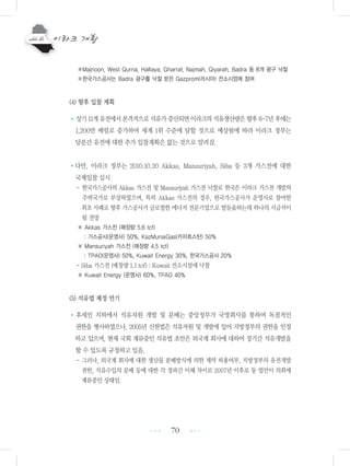 70
※Majnoon, West Qurna, Halfaya, Gharraf, Najmah, Qiyarah, Badra 등 8개 광구 낙찰
※한국가스공사는 Badra 광구를 낙찰 받은 Gazprom(러시아) 컨소시엄에 참여
(4) 향후 입찰 계획
•상기11개유전에서본격적으로석유가증산되면이라크의석유생산량은향후6-7년후에는
1,200만 배럴로 증가하여 세계 1위 수준에 달할 것으로 예상됨에 따라 이라크 정부는
당분간 유전에 대한 추가 입찰계획은 없는 것으로 알려짐.
•다만, 이라크 정부는 2010.10.20 Akkas, Mansuriyah, Siba 등 3개 가스전에 대한
국제입찰 실시
- 한국가스공사의 Akkas 가스전 및 Mansuriyah 가스전 낙찰로 한국은 이라크 가스전 개발의
주력국가로 부상하였으며, 특히 Akkas 가스전의 경우, 한국가스공사가 운영사로 참여한
최초 사례로 향후 가스공사가 글로벌한 에너지 전문기업으로 발돋움하는데 하나의 시금석이
될 전망
※ Akkas 가스전 (매장량 5.6 tcf)
: 가스공사(운영사) 50%, KazMunaiGas(카자흐스탄) 50%
※ Mansuriyah 가스전 (매장량 4.5 tcf)
: TPAO(운영사) 50%, Kuwait Energy 30%, 한국가스공사 20%
- Siba 가스전 (매장량 1.1 tcf) : Kuwait 컨소시엄에 낙찰
※ Kuwait Energy (운영사) 60%, TPAO 40%
(5) 석유법 제정 연기
•후세인 치하에서 석유자원 개발 및 분배는 중앙정부가 국영회사를 통하여 독점적인
권한을 행사하였으나, 2005년 신헌법은 석유자원 및 개발에 있어 지방정부의 권한을 인정
하고 있으며, 현재 국회 계류중인 석유법 초안은 외국계 회사에 대하여 장기간 석유개발을
할 수 있도록 규정하고 있음.
- 그러나, 외국계 회사에 대한 생산물 분배방식에 의한 계약 허용여부, 지방정부의 유전개발
권한, 석유수입의 분배 등에 대한 각 정파간 이해 차이로 2007년 이후로 동 법안이 의회에
계류중인 상태임.
•••
•••
 