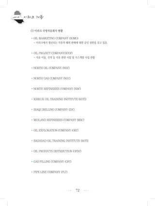 72
(7) 이라크 국영석유회사 현황
•OIL MARKETING COMPANY (SOMO)
- 이라크에서 생산되는 석유의 해외 판매에 대한 승인 권한을 갖고 있음.
•OIL PROJECT COMPANY(SCOP)
- 석유 이동, 선적 등 석유 관련 사업 및 가스개발 사업 관할
•NORTH OIL COMPANY (NOC)
•NORTH GAS COMPANY (NGC)
•NORTH REFINERIES COMPANY (NRC)
•KIRKUK OIL TRAINING INSTITUTE (KOTI)
•IRAQI DRILLING COMPANY (IDC)
•MIDLAND REFINERIES COMPANY (MRC)
•OIL EXPLORATION COMPANY (OEC)
•BAGHDAD OIL TRAINING INSTITUTE (BOTI)
•OIL PRODUCTS DISTRIBUTION (OPDC)
•GAS FILLING COMPANY (GFC)
•PIPE LINE COMPANY (PLC)
•••
•••
 