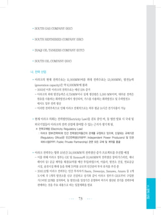 •SOUTH GAS COMPANY (SGC)
•SOUTH REFINERIES COMPANY (SRC)
•IRAQI OIL TANKERS COMPANY (IOTC)
•SOUTH OIL COMPANY (SOC)
나. 전력 산업
•이라크의 현재 전력수요는 11,000MW(여름 최대 전력수요는 13,000MW), 발전능력
(generation capacity)은 약 6,000MW에 불과
- 2003년 이후 이라크의 전력수요는 매년 15% 증가
- 이라크의 최대 발전능력은 6,750MW이나 실제 생산량은 5,300 MW이며, 대부분 전력은
원유를 사용하는 화력발전소에서 생산되며, 가스를 사용하는 화력발전소 및 수력발전소
에서도 일부 전력 생산
- 이러한 전력부족으로 인해 이라크 전체적으로는 하루 평균 14시간 전기사용이 가능
•현재 이라크 의회는 전력법안(Electricity Law)을 검토 중인 바, 동 법안 발효 시 국내 및
외국기업들이 이라크의 전력 산업에 참여할 수 있는 근거가 생기게 됨.
※ 전력규제법 (Electricity Regulatory Law)
: 이라크 정부(전력부)와 민간 전력생산자들간의 관계를 규정하고 있으며, 신설되는 규제기관
(Regulatory Office)은 민간전력생산자(IPP; Independent Power Producers) 및 민관
파트너쉽(PPP; Public Private Partnership) 관련 모든 규제 및 계약을 총괄
•이라크 전력부는 향후 10년간 24,000MW의 전력생산 증가 프로젝트를 추진할 예정
- 이를 위해 이라크 정부는 GE 및 Siemens와 10,840MW의 전력생산 장비(가스터빈, 제너
레이터 등) 공급 계약을 체결(50억불 예산 투입)하였으며, 아울러, 발전소 건설, 연료공급
시설, 송전시설 확대 등을 위해 70억불 규모의 민간분야 투자 유치를 추진 중
- 2010.12월 이라크 전력부는 민간 투자자가 Basra, Dewaniya, Samawa, Amara 등 4개
도시에 각 1개의 발전소를 신규 건설하고 상기와 같이 이라크 정부가 GE로부터 구입한
가스터빈 22개를 설치하며, 동 발전소를 일정기간 운영하여 여기서 생산된 전기를 전력부에
판매하는 것을 주요 내용으로 하는 입찰계획을 발표
73 •••
•••
Ⅶ.경제/산업
 