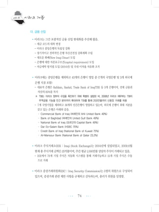 74
다. 금융 산업
•이라크는 그간 포괄적인 금융 산업 현대화를 추진해 왔음.
- 세금 코드의 대폭 변경
- 이라크 중앙은행의 독립성 강화
- 장기적이고 전략적인 은행 자산건전성 강화계획 수립
- 새로운 화폐(New Iraqi Dinar) 도입
- 은행에 대한 자본요구조건(capital requirement) 도입
- 자금세탁 방지법 도입 (2004년) 및 국내 이자율 자유화 조치
• 이라크에는 중앙은행을 제외하고 43개의 은행이 영업 중 (7개의 국영은행 및 3개 외국계
은행 지점 포함)
- 대표적 은행은 Rafidain, Rashid, Trade Bank of Iraq(TBI) 등 3개 은행이며, 전체 금융권
자산의 85%를 차지
※ TBI는 이라크 정부의 수입을 촉진하기 위해 특별히 설립된 바, 2008년 이라크 재무부는 TBI의
무역금융 기능을 민간 분야까지 확대하여 TBI를 통해 200만불까지 신용장 거래를 허용
- 7개 국영기업을 제외하고 36개의 민간은행이 영업하고 있는바, 외국계 은행이 최대 지분을
갖고 있는 은행은 아래와 같음.
・ Commercial Bank of Iraq (바레인의 Ahli United Bank 49%)
・ Bank of Baghdad (바레인의 United Gulf Bank 49%)
・ National Bank of Iraq (요르단의 Capital Bank 49%)
・ Dar Es-Salam Bank (HSBC 70%)
・ Credit Bank of Iraq (National Bank of Kuwait 75%)
・ Al-Mansour Bank (National Bank of Qatar 23.2%)
•이라크 주식거래소(ISX : Iraqi Stock Exchange)는 2004년에 설립되었고, 2009.6월
현재총주식거래금액은25억불이며,주간평균1,000만불상당의주식이거래되고있음.
- ISX에서 79개 기업 주식은 자동화 시스템을 통해 거래가능하고 15개 기업 주식은 수동
으로 거래
•이라크 증권거래위원회(ISC : Iraq Security Commission)는 5명의 위원으로 구성되어
있으며, 증권거래 관련 제반 사항을 규제하고 감독하는바, 총리가 위원을 임명함.
•••
•••
 