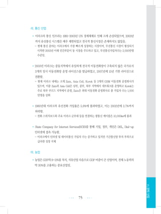 라. 통신 산업
• 이라크의 통신 인프라는 1991-2003년 UN 경제재제로 인해 크게 손상되었으며, 2003년
까지 유선통신 시스템은 매우 제한되었고 전국적 통신시장은 존재하지도 않았음.
- 현재 통신 분야는 이라크에서 가장 빠르게 성장하는 시장이며, 무선통신 시장이 형성되기
시작한 2003년 이래 민간부문이 동 시장을 주도하고 있고, 무선통신가입자수는 2,000만명
수준임.
•2003년 이라크는 중동지역에서 유일하게 전국적 이동전화망이 구축되지 않은 국가로서
3개의 임시 이동전화망 운영 라이선스를 발급하였고, 2007년에 15년 기한 라이선스로
전환함.
- 현재 이라크 내에는 크게 Zain, Asia Cell, Korek 등 3개의 GSM 이동전화 운영회사가
있으며, 이중 Zain과 Asia Cell은 남부, 중부, 북부 지역에서 네트워크를 운영하고 Korek는
주로 북부 쿠르드 지역에서 운영, Zain은 최대 이동전화 운영회사로 총 가입자 수는 1,000
만명을 상회
•1980년대 이라크의 유선전화 가입율은 5.6%에 불과하였고, 이는 2002년에 3.7%까지
하락함.
- 전화 스위치보드와 주요 이라크 군부대 등을 연결하는 광통신 케이블은 10,000㎞에 불과
• State Company for Internet Services(SCIS)를 통해 기업, 정부, 개인은 DSL, Dial-up
인터넷에 접속 가능함.
- 이라크에서 인터넷 및 데이터통신 가입자 수는 증가하고 있지만 기간통신망 투자 부족으로
급속한 성장 지체
마. 농업
•농업은GDP의9-11%를차지,석유산업다음으로GDP비중이큰산업이며,전체노동력의
약 30%를 고용하는 중요산업임.
75 •••
•••
Ⅶ.경제/산업
 