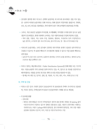 76
•강수량이 풍부한 북부 자그로스 산맥의 농업지대, 티그리스와 유프라테스 강을 끼고 있는
중・남부의 비옥한 농업지대로 인해 이라크는 한때 중동의 곡창지대로 불렸으며, 무화과,
포도,밀,보리,쌀등을수출하였고,특히대추의경우국제교역량의상당부분을차지함.
• 그러나, 지난 30년간 농업분야 투자정체, 토지황폐화, 부적절한 수자원 관리 등으로 농업
생산이감소해왔고,현재국내에서소비되는기본식품의80%를수입에의존하고있음.
- 특히 설탕, 식용유, 차는 100% 수입, 밀(69%), 쌀(81%), 우유(67%) 등의 수입의존도도
높은 편이며, 고기류의 경우 쇠고기의 24%, 닭고기의 41%, 양・염소고기의 8%를 수입
• 이라크의 농업지대는 크게 강수량이 풍부한 북부지역과 관개가 필요한 남부지역으로
구분될 수 있으며, 약 400만 헥타르가 곡식생산에 사용될 수 있으나 이중 300만 헥타르는
관개 필요
- 농토의 약 1/3은 민간 소유이며, 농업부가 관리하는 나머지 2/3를 관리하고, 대부분 농가는
소규모로 평균 12헥타르 규모
•이라크 정부는 배급제도(PDS : Public Distribution System)를 통해 매달 모든 가구의
최소 식품소요량의 거의 100%를 충족시켜주고 있는 바, 앞으로 동 PDS를 점진적으로
폐지하겠다는 내용을 골자로 한 PDS 개혁 로드맵 초안을 발표한 바 있음.
- 월 배급 바스켓은 밀, 밀가루, 설탕, 쌀, 식용유, 차, 우유, 편두, 비누, 세제 등으로 구성
바. 주택 및 건설
•이라크 인구 증가 기대치 감안시 2015년까지 약 200만호의 주택이 추가적으로 필요한
바, 이라크 정부는 주택건설의 약 85%가 민간분야에서 시행될 것으로 예상됨.
•각 분야별 현황
- 건축자재
: 대부분 건축자재들은 다수의 무역업자들이 정부의 품질 통제나 제대로 된 labeling 없이
이웃국가로부터 수입하고 있으며 정해진 유통경로도 없음. 대표적 건축자재인 시멘트는
국내적으로는 프랑스 LaFarge사와의 합작공장, 중국 회사와의 합작공장, 기타 국영 시멘트
공장에서 생산하고 있으며, 터키, 이란 등 이웃국가로부터도 수입
•••
•••
 