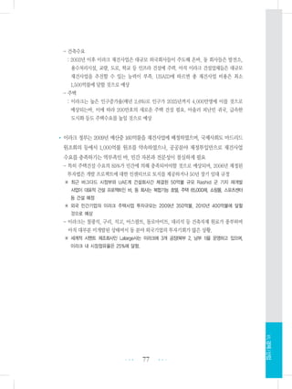 - 건축수요
: 2003년 이후 이라크 재건사업은 대규모 외국회사들이 주도해 온바, 동 회사들은 발전소,
용수처리시설, 교량, 도로, 학교 등 인프라 건설에 주력. 아직 이라크 건설업체들은 대규모
재건사업을 추진할 수 있는 능력이 부족. USAID에 따르면 총 재건사업 비용은 최소
1,500억불에 달할 것으로 예상
- 주택
: 이라크는 높은 인구증가율(매년 2.6%)로 인구가 2025년까지 4,000만명에 이를 것으로
예상되는바, 이에 따라 200만호의 새로운 주택 건설 필요. 아울러 피난민 귀국, 급속한
도시화 등도 주택수요를 높일 것으로 예상
•이라크 정부는 2009년 예산중 160억불을 재건사업에 배정하였으며, 국제사회도 마드리드
원조회의 등에서 1,000억불 원조를 약속하였으나, 공공분야 재정투입만으로 재건사업
수요를 충족하기는 역부족인 바, 민간 자본과 전문성이 절실하게 필요
- 특히 주택건설 수요의 85%가 민간에 의해 충족되어야할 것으로 예상되며, 2006년 제정된
투자법은 개발 프로젝트에 대한 인센티브로 토지를 제공하거나 50년 장기 임대 규정
※ 최근 바그다드 시정부와 UAE계 건설회사간 체결된 50억불 규모 Rashid 군 기지 재개발
사업이 대표적 건설 프로젝트인 바, 동 회사는 복합기능 호텔, 주택 65,000채, 쇼핑몰, 스포츠센터
등 건설 예정
※ 외국 민간기업의 이라크 주택사업 투자규모는 2009년 350억불, 2010년 400억불에 달할
것으로 예상
- 이라크는 철광석, 구리, 석고, 아스팔트, 돌로마이트, 대리석 등 건축자재 원료가 풍부하며
아직 대부분 미개발된 상태여서 동 분야 외국기업의 투자기회가 많은 상황.
※ 세계적 시멘트 제조회사인 Lafarge사는 이라크에 3개 공장(북부 2, 남부 1)을 운영하고 있으며,
이라크 내 시장점유율은 25%에 달함.
77 •••
•••
Ⅶ.경제/산업
 