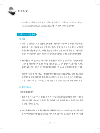 84
•원조사업의 관리에 있어 모니터링은 수원기관을 중심으로 이뤄지고 있으며,
Development Assistance Database(DAD)에 사업 실적을 보고 및 관리함.
2. 이라크의 개발과제
가. 개요
•이라크는 1980년대 이후 전쟁과 경제봉쇄로 인프라와 공공투자가 제대로 이루어지지
않았으며 이라크 국민의 삶의 질이 저하되었음. 경제 전반에 걸쳐 만성적인 무력감과
부정부패가 만연해 있으며, 이러한 현상은 전쟁 중 건물, 송유관, 통신 및 교통시설의
파괴로더욱심화되어인간의보건위생과생태계를위협하는심각한환경훼손이발생함.
•2003년종전직후본격화된국제사회의재건지원으로이라크는민주주의와시장경제체제로
신속하게 전환하며 국가재건에 박차를 가하고 있으나, 국가경제의 과도한 석유 의존도,
끊이지않는종파・정파간갈등및저항세력의테러공격등으로인해개발환경이불안정함.
• 2010년 이라크 정부는 새로운 중기개발계획(NDP 2010-2014)을 발표, 보다 주도적으로
국가재건 및 경제사회개발을 추진 예정이며, NDP는 ① 석유, ② 전기, ③ 사회개발(교육・
보건・실업・주택 등), ④ 농업, ⑤ 교통 및 통신 ⑥ 산업육성을 중점 개발 분야로 선정
나. 주요개발과제
(1) 경제적 개발과제
•(높은 석유 의존도) 이라크 경제는 높은 석유 의존도(GDP의 2/3 이상)로 인해 국제유가
변동 등에 따른 정부수입의 불안정성이 높은바, 석유 부문의 생산성 향상을 위한 투자
및 산업다각화가 필요함.
•(다대한 재건・개발 수요 대비 제한적인 실행역량) 중소득 산유국인 이라크는 전후 재건
및 사회개발에 필요한 재원을 일정부분 자체 확보 가능하나, 공공부문의 정책 기획・실행
•••
•••
 