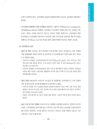 능력이 부족하여 물적・인적자원의 효율적인 활용에 한계가 있는바, 공공행정 역량강화가
필요함.
• (거시경제 안정화에서 경제 다각화로) IMF와의 스탠바이 약정(Stand-by Arrangement),
파리클럽(Paris Club)의 부채탕감, 긴축재정, 디나르화의 안정화 등에 기인, 2006년 이후
이라크 경제는 안정을 찾아가고 있으나, 석유에 기반한 경제구조는 고용창출을 통한
빈곤계층의 소득증대를 이끌어내기 어려운바, 향후 지속가능한 경제사회 개발 및 성장을
위해서는 비석유(non-oil) 부문 육성을 통한 경제다각화와 민간부문 개발이 긴요함.
(2) 사회개발 및 빈곤
• (삶의 질 악화) 이라크는 과거 중동에서 가장 발전한 나라로 여겨졌으나, 잦은 전쟁과
오랜 경제봉쇄의 여파로 일자리 및 공공서비스가 감소함에 따라 국민의 삶의 질이 지속적
으로 악화되어 왔음.
- 이라크의 빈곤률은 22.9%(2009년)이며 빈곤격차(poverty gap)는 4.5% 수준으로, 여타
개도국에 비해 양호한 편이나, 도시-농촌간 격차가 매우 커 남부 Muthana주의 경우는
빈곤률이 74.7%에 이름.
- 이라크의 실업률은 15.3%(2008년)로 특히, 여성 및 청년계층의 실업이 심각한바, 직업훈련
교육을 통한 숙련된 노동인력을 배출함과 동시에 산업 다각화 및 중소기업 육성을 통한
경제 활성화가 필요함.
• (물과 위생) 1991년까지 이라크의 수도공급 및 위생체계는 양호하였으나, 이후 전쟁의
여파 및 관리소홀로 심각한 환경훼손과 보건문제가 초래됨.
- 이라크의 안전한 식수 보급률은 1990년 83%에서 2006년 77%로 악화, 각종 수인성 질병
(콜레라, 바이러스성 간염, 설사, 장티푸스)으로 인한 사망사례(5세 이하 아동)가 증가하고
있어 안전한 식수공급이 절실함.
- 아울러, 각종 폐기물 및 쓰레기 처리를 위한 재정적・기술적 지원 및 관련 공무원 교육이
필요함.
• (높은 모성 및 아동 사망률) 이라크의 모성 사망률은 10만명당 84명으로 인접국인 요르단
(41명), 시리아(65명) 등에 비해 높은 수준이며, 5세 이하 아동 1,000명중 41명(인접국의
2배 수준)이 전력부족, 수인성 질병 등 기초서비스 부족으로 인해 사망하고 있는바, 기초
사회서비스 개선 및 확대 필요
85 •••
•••
Ⅷ.이라크재건지원현황
 