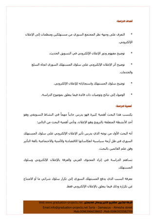 ‫اىَاخسريز‬ ‫ٗرسائو‬ ‫اىرخزج‬ ‫ىَشاريع‬ ُ٘‫اىثاثح‬ ‫شزمح‬،Web:www.graduation-projects.net
Email:info@graduation-projects.net Syria - Damascus - Almezha street
Mob:00963935582709،Mob:00963966038603
:‫اىذراسح‬ ‫إٔذاف‬
*ْ‫اإلػال‬ ٌٝ‫إ‬ ‫ِٕٚظّبد‬ ٓ١‫ِغزٍٙى‬ ِٓ ٞ‫اٌغٛس‬ ‫اٌّغزّغ‬ ‫ٔظش‬ ‫ٚعٙخ‬ ٍٝ‫ػ‬ ‫اٌزؼشف‬
.ٟٔٚ‫اإلٌىزش‬
*.‫اٌؾذ٠ش‬ ‫اٌزغٛ٠ك‬ ٟ‫ف‬ ٟٔٚ‫اإلٌىزش‬ ْ‫اإلػال‬ ‫ٚدٚس‬ َٛٙ‫ِف‬ ‫رٛض١ؼ‬
*‫أصش‬ ‫رٛض١ؼ‬‫اٌغٍغ‬ ٖ‫ارغب‬ ٞ‫اٌغٛس‬ ‫اٌّغزٍٙه‬ ‫عٍٛن‬ ٍٝ‫ػ‬ ٟٔٚ‫اإلٌىزش‬ ْ‫اإلػال‬
.‫ٚاٌخذِبد‬
*.ٟٔٚ‫اإلٌىزش‬ ْ‫ٌإلػال‬ ٗ‫ٚاعزغبثبر‬ ‫اٌّغزٍٙه‬ ‫عٍٛن‬ ‫رٛض١ؼ‬
*.‫اٌذساعخ‬ ‫ثّٛضٛع‬ ‫٠زؼٍك‬ ‫ف١ّب‬ ‫فبئذح‬ ‫راد‬ ‫ٚرٛص١بد‬ ‫ٔزبئظ‬ ٌٝ‫إ‬ ‫اٌٛصٛي‬
‫إَٔيح‬‫اىذراسح‬:
ِٙ ً‫ب‬‫عبٔج‬ ‫٠ذسط‬ ٛٙ‫ف‬ ‫وج١شح‬ ‫أّ٘١خ‬ ‫اٌجؾش‬ ‫٘زا‬ ‫٠ىزغت‬ٛ٘ٚ ٟ‫اٌزغٛ٠م‬ ‫إٌشبط‬ ٟ‫ف‬ ً‫ب‬ّ
:ٌٟ‫اٌزب‬ ِٓ ‫اٌجؾش‬ ‫أّ٘١خ‬ ٟ‫ٚرؤر‬ ،ْ‫اإلػال‬ ٛ٘ٚ ‫ثبٌزشٚ٠ظ‬ ‫اٌّزؼٍمخ‬ ‫األٔشطخ‬ ‫أؽذ‬
‫اٌّغزٍٙه‬ ‫عٍٛن‬ ٍٝ‫ػ‬ ٟٔٚ‫اإلٌىزش‬ ْ‫اإلػال‬ ‫رؤص١ش‬ ‫٠ذسط‬ ٞ‫اٌز‬ ٗ‫ٔٛػ‬ ِٓ ‫األٚي‬ ‫اٌجؾش‬ ٗٔ‫أ‬
١‫اٌزؤص‬ ‫ثبٌغخ‬ ‫ٚاالعزّبػ١خ‬ ‫ٚاألِٕ١خ‬ ‫االلزابد٠خ‬ ‫أؼىبعبرٙب‬ ‫ع١بع١خ‬ ‫أصِخ‬ ً‫ظ‬ ٟ‫ف‬ ٞ‫اٌغٛس‬‫ش‬
.‫ثبٌجؾش‬ ٓ١ّ‫اٌمبئ‬ ٍُ‫ػ‬ ‫ٚفك‬
‫ٚعٍٛن‬ ٟٔٚ‫اإلٌىزش‬ ْ‫ثبإلػال‬ ‫ٚاٌؼشفخ‬ ٟ‫اٌؼشث‬ ٜٛ‫اٌّؾز‬ ‫إصشاء‬ ٟ‫ف‬ ‫اٌذساعخ‬ ُ٘‫رغب‬
.‫اٌّغزٍٙه‬
‫االِزٕبع‬ ٚ‫أ‬ ‫ِب‬ ٟ‫ششائ‬ ‫عٍٛن‬ ‫رىشاس‬ ٌٝ‫إ‬ ٞ‫اٌغٛس‬ ‫اٌّغزٍٙه‬ ‫٠ذفغ‬ ٞ‫اٌز‬ ‫اٌغجت‬ ‫ِؼشفخ‬
.‫فمظ‬ ٟٔٚ‫اإلٌىزش‬ ْ‫ثبإلػال‬ ‫٠زؼٍك‬ ‫ف١ّب‬ ‫ٚرٌه‬ ٖ‫رىشاس‬ ٓ‫ػ‬
 