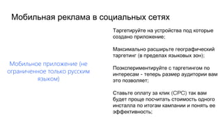 Мобильное приложение (не
ограниченное только русским
языком)
Таргетируйте на устройства под которые
;создано приложение
Максимально расширьте географический
( );таргетинг в пределах языковых зон
Поэкспериментируйте с таргетингом по
-интересам теперь размер аудитории вам
;это позволяет
(CPC)Ставьте оплату за клик так вам
будет проще посчитать стоимость одного
инсталла по итогам кампании и понять ее
;эффективность
Мобильная реклама в социальных сетях
 