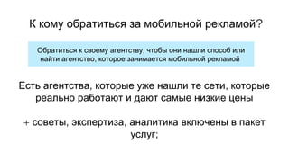 ,Обратиться к своему агентству чтобы они нашли способ или
,найти агентство которое занимается мобильной рекламой
, ,Есть агентства которые уже нашли те сети которые
реально работают и дают самые низкие цены
+ , ,советы экспертиза аналитика включены в пакет
;услуг
?К кому обратиться за мобильной рекламой
 