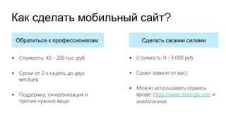 ?Как сделать мобильный сайт
Обратиться к профессионалам Сделать своими силами
• Стоимость: 40 - 200 тыс. руб
• Сроки от 2-х недель до двух
месяцев
• Поддержка, синхронизация и
прочие нужные вещи
• Стоимость: 0 - 3 000 руб.
• Сроки зависят от вас:)
• Можно использовать сервисы
вроде: https://www.strikingly.com и
аналогичные
 