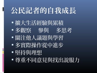 公民記者的自我成長
 擴大生活經驗與累積
 多觀察 參與 多思考
 關注他人議題與學習
 多實際操作從中進步
 堅持與理想
 尊重不同意見與找出說服力
 