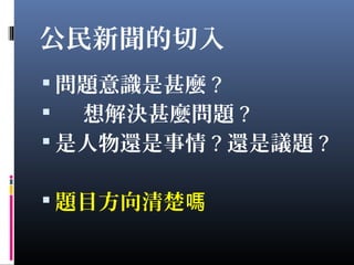 公民新聞的切入
 問題意識是甚麼 ?
 想解決甚麼問題 ?
 是人物還是事情 ? 還是議題 ?
 題目方向清楚嗎
 