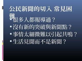 公民新聞的切入 常見困
難很多人都報導過 ?
沒有新的突破與新聞點 ?
事情太細微難以引起共鳴 ?
生活見聞而不是新聞 ?
 