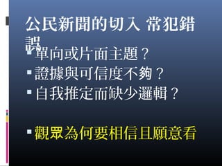 公民新聞的切入 常犯錯
誤單向或片面主題 ?
證據與可信度不夠 ?
自我推定而缺少邏輯 ?
觀 為何要相信且願意看眾
 