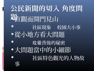 公民新聞的切入 角度問
題直觀而開門見山
 社區現象 校園大小事
從小地方看大問題
 背後的秘密垃圾
大問題當中的小細節
 社區特色觀光的人物故
事
 
