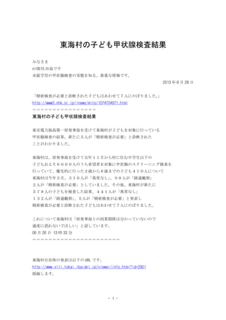 - 1 -
東海村の子ども甲状腺検査結果
みなさま
ni0615 田島です
未就学児の甲状腺検査の実態を知る、貴重な情報です。
2013 年 6 月 28 日
「精密検査が必要と診断された子どもはあわせて７人にのぼりました。
」
http://www3.nhk.or.jp/lnews/mito/1074704971.html
＝＝＝＝＝＝＝＝＝＝＝＝＝＝＝＝
東海村の子ども甲状腺検査結果
東京電力福島第一原発事故を受けて東海村が子どもを対象に行っている
甲状腺検査の結果、新たに５人が「精密検査が必要」と診断された
ことがわかりました。
東海村は、原発事故を受けて去年１１月から村に住む中学生以下の
子どもおよそ６０００人のうち希望者を対象に甲状腺のスクリーニング検査を
行っていて、優先的に行った２歳から６歳までの子ども４１０人について
東海村は今年３月、３１０人が「異常なし」
、９８人が「経過観察」
２人が「精密検査が必要」としていました。その後、東海村が新たに
５７８人の子どもを検査した結果、４４１人が「異常なし」
１３２人が「経過観察」
、５人が「精密検査が必要」と発表し
精密検査が必要と診断された子どもはあわせて７人にのぼりました。
これについて東海村は「原発事故との因果関係は分かっていないので
過度に恐れないでほしい」と話しています。
06 月 26 日 13 時 33 分
＝＝＝＝＝＝＝＝＝＝＝＝＝＝＝＝＝＝＝＝＝＝
東海村自治体の発表は以下の URL です。
http://www.vill.tokai.ibaraki.jp/viewer/info.html?id=2901
採録します。
 