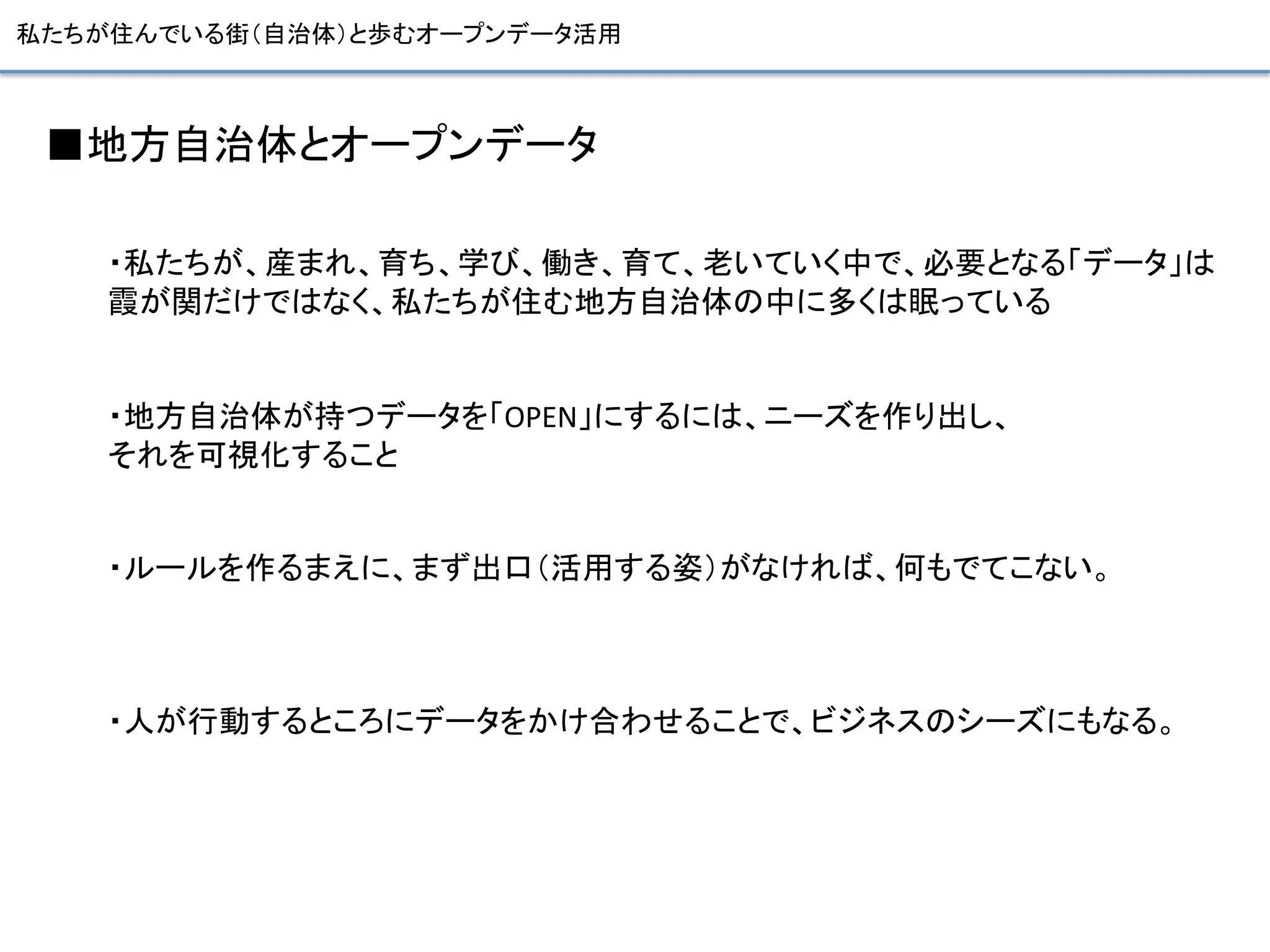 私たちが住んでいる街（自治体）と歩むオープンデータ活用	
■地方自治体とオープンデータ	
  
	
  
	
  
・私たちが、産まれ、育ち、学び、働き、育て、老いていく中で、必要となる「データ」は	
  
霞が関だけではなく、私たちが住む地方自治体の中に多くは眠っている	
  
	
  
	
  
・地方自治体が持つデータを「OPEN」にするには、ニーズを作り出し、	
  
それを可視化すること	
  
	
  
	
  
・ルールを作るまえに、まず出口（活用する姿）がなければ、何もでてこない。	
  
	
  
	
  
	
  
・人が行動するところにデータをかけ合わせることで、ビジネスのシーズにもなる。	
  
	
  
	
  
 