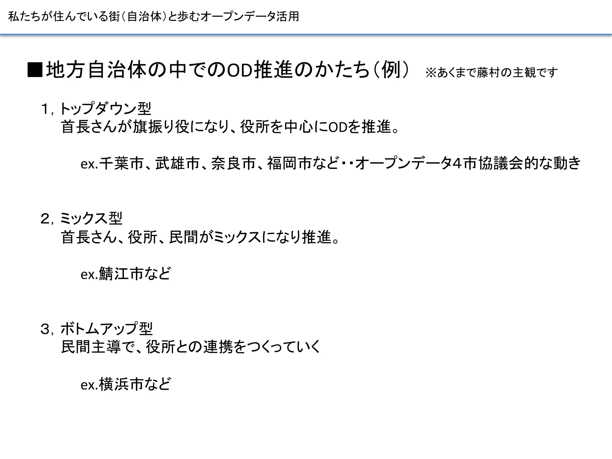 私たちが住んでいる街（自治体）と歩むオープンデータ活用	
■地方自治体の中でのOD推進のかたち（例） ※あくまで藤村の主観です	
  
１，トップダウン型	
  
  首長さんが旗振り役になり、役所を中心にODを推進。	
  
	
  
    ex.千葉市、武雄市、奈良市、福岡市など・・オープンデータ４市協議会的な動き	
  
	
  
	
  
２，ミックス型	
  
  首長さん、役所、民間がミックスになり推進。	
  
	
  
    ex.鯖江市など	
  
	
  
	
  
３，ボトムアップ型	
  
  民間主導で、役所との連携をつくっていく	
  
	
  
    ex.横浜市など	
  
 