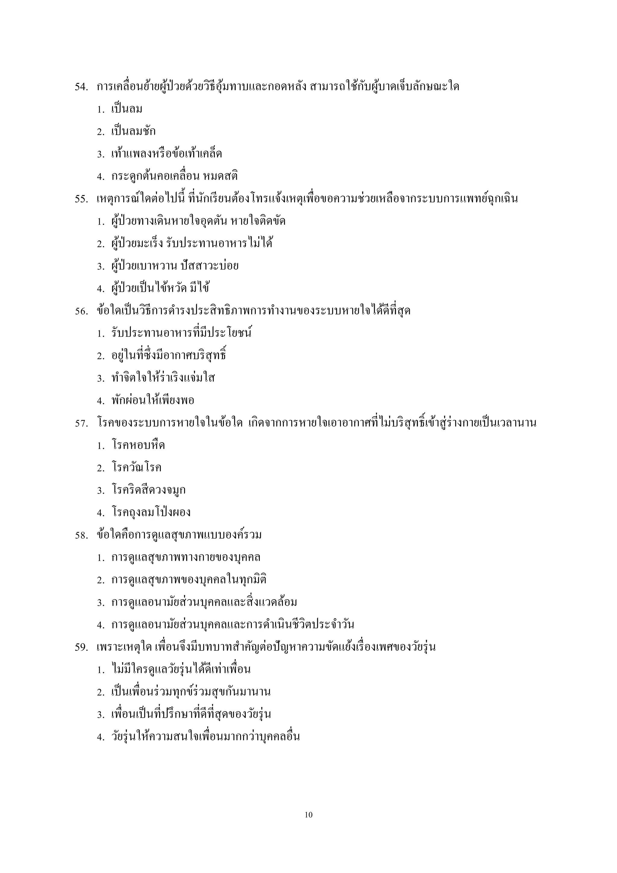 10
54. การเคลื่อนย้ายผู้ป่วยด้วยวิธีอุ้มทาบและกอดหลัง สามารถใช้กับผู้บาดเจ็บลักษณะใด
1. เป็นลม
2. เป็นลมชัก
3. เท้าแพลงหรือข้อเท้าเคล็ด
4. กระดูกต้นคอเคลื่อน หมดสติ
55. เหตุการณ์ใดต่อไปนี้ ที่นักเรียนต้องโทรแจ้งเหตุเพื่อขอความช่วยเหลือจากระบบการแพทย์ฉุกเฉิน
1. ผู้ป่วยทางเดินหายใจอุดตัน หายใจติดขัด
2. ผู้ป่วยมะเร็ง รับประทานอาหารไม่ได้
3. ผู้ป่วยเบาหวาน ปัสสาวะบ่อย
4. ผู้ป่วยเป็นไข้หวัด มีไข้
56. ข้อใดเป็นวิธีการดารงประสิทธิภาพการทางานของระบบหายใจได้ดีที่สุด
1. รับประทานอาหารที่มีประโยชน์
2. อยู่ในที่ซึ่งมีอากาศบริสุทธิ์
3. ทาจิตใจให้ร่าเริงแจ่มใส
4. พักผ่อนให้เพียงพอ
57. โรคของระบบการหายใจในข้อใด เกิดจากการหายใจเอาอากาศที่ไม่บริสุทธิ์เข้าสู่ร่างกายเป็นเวลานาน
1. โรคหอบหืด
2. โรควัณโรค
3. โรคริดสีดวงจมูก
4. โรคถุงลมโป่งผอง
58. ข้อใดคือการดูแลสุขภาพแบบองค์รวม
1. การดูแลสุขภาพทางกายของบุคคล
2. การดูแลสุขภาพของบุคคลในทุกมิติ
3. การดูแลอนามัยส่วนบุคคลและสิ่งแวดล้อม
4. การดูแลอนามัยส่วนบุคคลและการดาเนินชีวิตประจาวัน
59. เพราะเหตุใด เพื่อนจึงมีบทบาทสาคัญต่อปัญหาความขัดแย้งเรื่องเพศของวัยรุ่น
1. ไม่มีใครดูแลวัยรุ่นได้ดีเท่าเพื่อน
2. เป็นเพื่อนร่วมทุกข์ร่วมสุขกันมานาน
3. เพื่อนเป็นที่ปรึกษาที่ดีที่สุดของวัยรุ่น
4. วัยรุ่นให้ความสนใจเพื่อนมากกว่าบุคคลอื่น
 