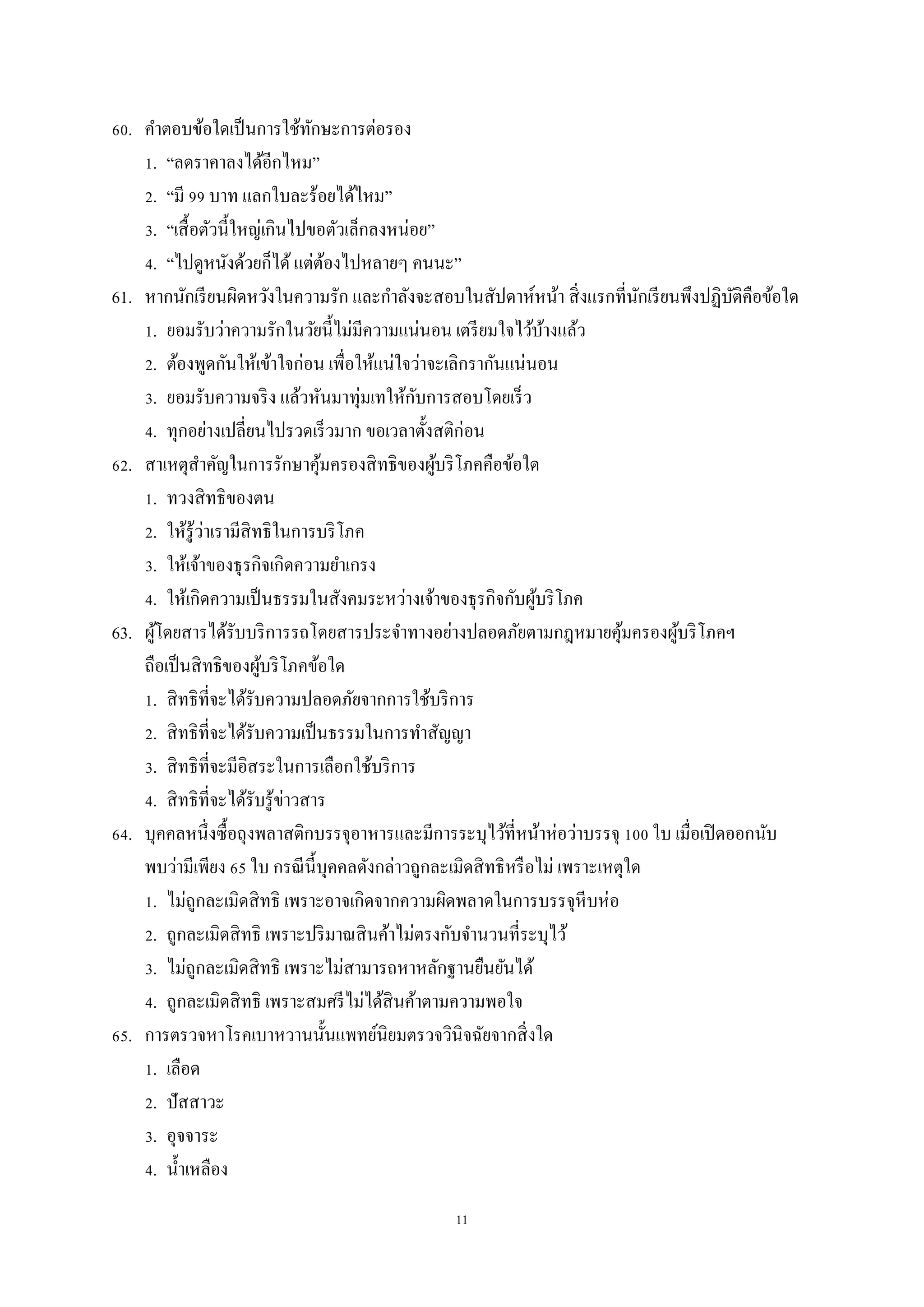 11
60. คาตอบข้อใดเป็นการใช้ทักษะการต่อรอง
1. “ลดราคาลงได้อีกไหม”
2. “มี 99 บาท แลกใบละร้อยได้ไหม”
3. “เสื้อตัวนี้ใหญ่เกินไปขอตัวเล็กลงหน่อย”
4. “ไปดูหนังด้วยก็ได้แต่ต้องไปหลายๆ คนนะ”
61. หากนักเรียนผิดหวังในความรัก และกาลังจะสอบในสัปดาห์หน้า สิ่งแรกที่นักเรียนพึงปฏิบัติคือข้อใด
1. ยอมรับว่าความรักในวัยนี้ไม่มีความแน่นอน เตรียมใจไว้บ้างแล้ว
2. ต้องพูดกันให้เข้าใจก่อน เพื่อให้แน่ใจว่าจะเลิกรากันแน่นอน
3. ยอมรับความจริง แล้วหันมาทุ่มเทให้กับการสอบโดยเร็ว
4. ทุกอย่างเปลี่ยนไปรวดเร็วมาก ขอเวลาตั้งสติก่อน
62. สาเหตุสาคัญในการรักษาคุ้มครองสิทธิของผู้บริโภคคือข้อใด
1. ทวงสิทธิของตน
2. ให้รู้ว่าเรามีสิทธิในการบริโภค
3. ให้เจ้าของธุรกิจเกิดความยาเกรง
4. ให้เกิดความเป็นธรรมในสังคมระหว่างเจ้าของธุรกิจกับผู้บริโภค
63. ผู้โดยสารได้รับบริการรถโดยสารประจาทางอย่างปลอดภัยตามกฎหมายคุ้มครองผู้บริโภคฯ
ถือเป็นสิทธิของผู้บริโภคข้อใด
1. สิทธิที่จะได้รับความปลอดภัยจากการใช้บริการ
2. สิทธิที่จะได้รับความเป็นธรรมในการทาสัญญา
3. สิทธิที่จะมีอิสระในการเลือกใช้บริการ
4. สิทธิที่จะได้รับรู้ข่าวสาร
64. บุคคลหนึ่งซื้อถุงพลาสติกบรรจุอาหารและมีการระบุไว้ที่หน้าห่อว่าบรรจุ 100 ใบ เมื่อเปิดออกนับ
พบว่ามีเพียง 65 ใบ กรณีนี้บุคคลดังกล่าวถูกละเมิดสิทธิหรือไม่ เพราะเหตุใด
1. ไม่ถูกละเมิดสิทธิ เพราะอาจเกิดจากความผิดพลาดในการบรรจุหีบห่อ
2. ถูกละเมิดสิทธิ เพราะปริมาณสินค้าไม่ตรงกับจานวนที่ระบุไว้
3. ไม่ถูกละเมิดสิทธิ เพราะไม่สามารถหาหลักฐานยืนยันได้
4. ถูกละเมิดสิทธิ เพราะสมศรีไม่ได้สินค้าตามความพอใจ
65. การตรวจหาโรคเบาหวานนั้นแพทย์นิยมตรวจวินิจฉัยจากสิ่งใด
1. เลือด
2. ปัสสาวะ
3. อุจจาระ
4. น้าเหลือง
 