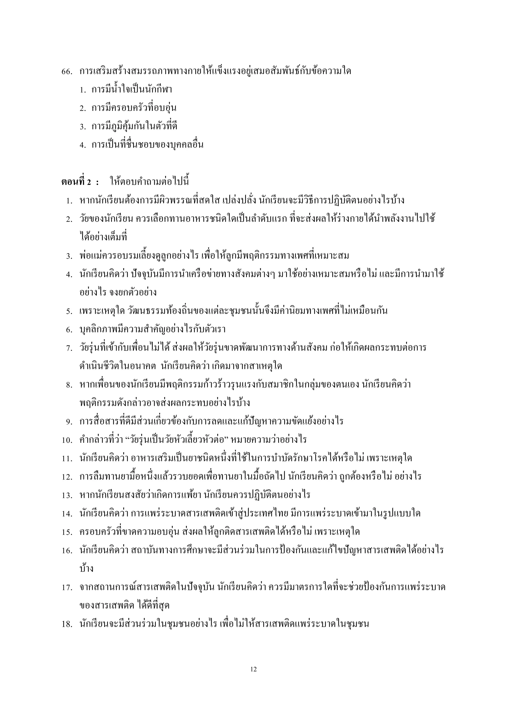 12
66. การเสริมสร้างสมรรถภาพทางกายให้แข็งแรงอยู่เสมอสัมพันธ์กับข้อความใด
1. การมีน้าใจเป็นนักกีฬา
2. การมีครอบครัวที่อบอุ่น
3. การมีภูมิคุ้มกันในตัวที่ดี
4. การเป็นที่ชื่นชอบของบุคคลอื่น
ตอนที่ 2 : ให้ตอบคาถามต่อไปนี้
1. หากนักเรียนต้องการมีผิวพรรณที่สดใส เปล่งปลั่ง นักเรียนจะมีวิธีการปฏิบัติตนอย่างไรบ้าง
2. วัยของนักเรียน ควรเลือกทานอาหารชนิดใดเป็นลาดับแรก ที่จะส่งผลให้ร่างกายได้นาพลังงานไปใช้
ได้อย่างเต็มที่
3. พ่อแม่ควรอบรมเลี้ยงดูลูกอย่างไร เพื่อให้ลูกมีพฤติกรรมทางเพศที่เหมาะสม
4. นักเรียนคิดว่า ปัจจุบันมีการนาเครือข่ายทางสังคมต่างๆ มาใช้อย่างเหมาะสมหรือไม่ และมีการนามาใช้
อย่างไร จงยกตัวอย่าง
5. เพราะเหตุใด วัฒนธรรมท้องถิ่นของแต่ละชุมชนนั้นจึงมีค่านิยมทางเพศที่ไม่เหมือนกัน
6. บุคลิกภาพมีความสาคัญอย่างไรกับตัวเรา
7. วัยรุ่นที่เข้ากับเพื่อนไม่ได้ส่งผลให้วัยรุ่นขาดพัฒนาการทางด้านสังคม ก่อให้เกิดผลกระทบต่อการ
ดาเนินชีวิตในอนาคต นักเรียนคิดว่า เกิดมาจากสาเหตุใด
8. หากเพื่อนของนักเรียนมีพฤติกรรมก้าวร้าวรุนแรงกับสมาชิกในกลุ่มของตนเอง นักเรียนคิดว่า
พฤติกรรมดังกล่าวอาจส่งผลกระทบอย่างไรบ้าง
9. การสื่อสารที่ดีมีส่วนเกี่ยวข้องกับการลดและแก้ปัญหาความขัดแย้งอย่างไร
10. คากล่าวที่ว่า “วัยรุ่นเป็นวัยหัวเลี้ยวหัวต่อ” หมายความว่าอย่างไร
11. นักเรียนคิดว่า อาหารเสริมเป็นยาชนิดหนึ่งที่ใช้ในการบาบัดรักษาโรคได้หรือไม่ เพราะเหตุใด
12. การลืมทานยามื้อหนึ่งแล้วรวบยอดเพื่อทานยาในมื้อถัดไป นักเรียนคิดว่า ถูกต้องหรือไม่ อย่างไร
13. หากนักเรียนสงสัยว่าเกิดการแพ้ยา นักเรียนควรปฏิบัติตนอย่างไร
14. นักเรียนคิดว่า การแพร่ระบาดสารเสพติดเข้าสู่ประเทศไทย มีการแพร่ระบาดเข้ามาในรูปแบบใด
15. ครอบครัวที่ขาดความอบอุ่น ส่งผลให้ลูกติดสารเสพติดได้หรือไม่ เพราะเหตุใด
16. นักเรียนคิดว่า สถาบันทางการศึกษาจะมีส่วนร่วมในการป้ องกันและแก้ไขปัญหาสารเสพติดได้อย่างไร
บ้าง
17. จากสถานการณ์สารเสพติดในปัจจุบัน นักเรียนคิดว่า ควรมีมาตรการใดที่จะช่วยป้ องกันการแพร่ระบาด
ของสารเสพติด ได้ดีที่สุด
18. นักเรียนจะมีส่วนร่วมในชุมชนอย่างไร เพื่อไม่ให้สารเสพติดแพร่ระบาดในชุมชน
 