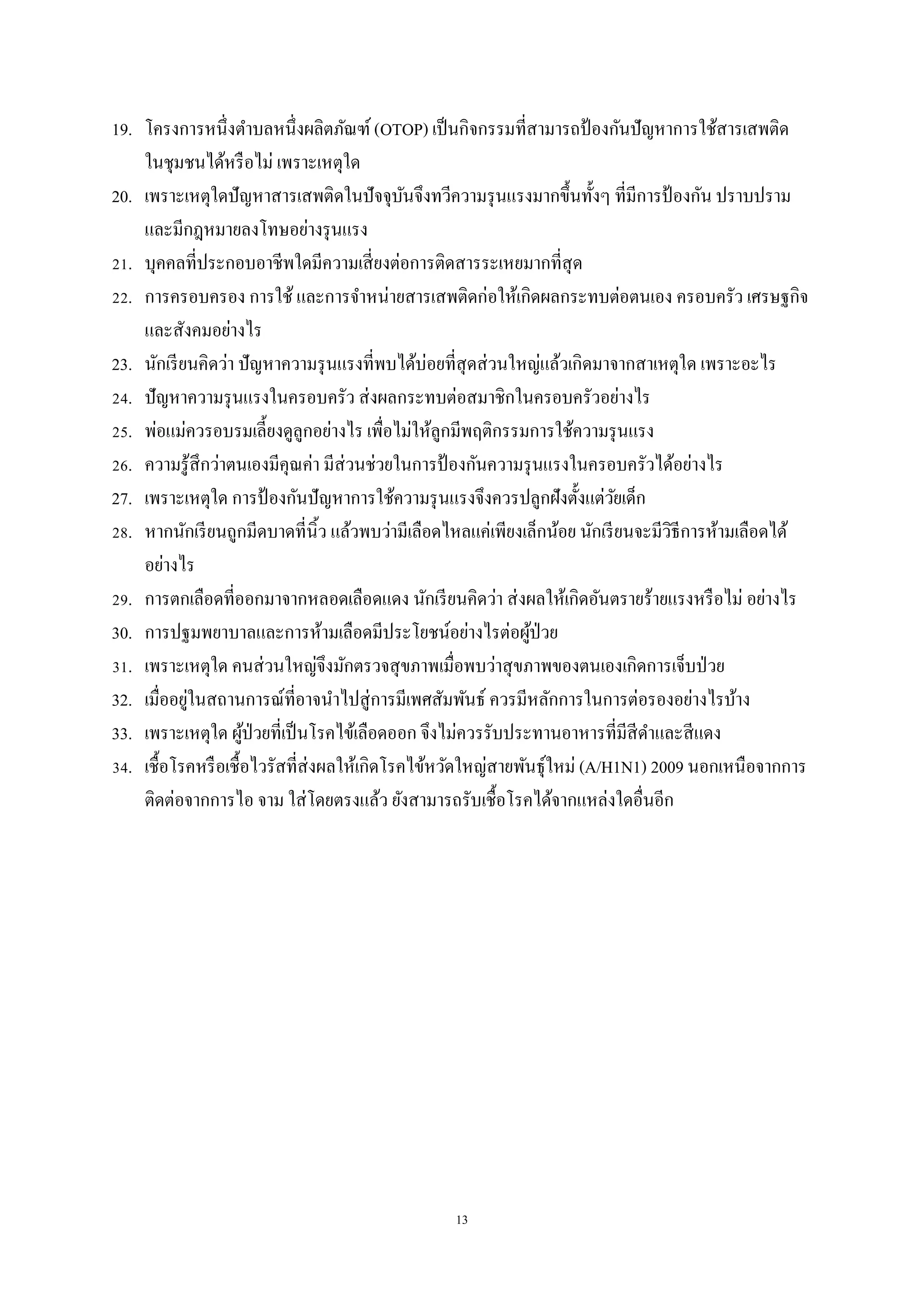 13
19. โครงการหนึ่งตาบลหนึ่งผลิตภัณฑ์ (OTOP) เป็นกิจกรรมที่สามารถป้ องกันปัญหาการใช้สารเสพติด
ในชุมชนได้หรือไม่ เพราะเหตุใด
20. เพราะเหตุใดปัญหาสารเสพติดในปัจจุบันจึงทวีความรุนแรงมากขึ้นทั้งๆ ที่มีการป้ องกัน ปราบปราม
และมีกฎหมายลงโทษอย่างรุนแรง
21. บุคคลที่ประกอบอาชีพใดมีความเสี่ยงต่อการติดสารระเหยมากที่สุด
22. การครอบครอง การใช้ และการจาหน่ายสารเสพติดก่อให้เกิดผลกระทบต่อตนเอง ครอบครัว เศรษฐกิจ
และสังคมอย่างไร
23. นักเรียนคิดว่า ปัญหาความรุนแรงที่พบได้บ่อยที่สุดส่วนใหญ่แล้วเกิดมาจากสาเหตุใด เพราะอะไร
24. ปัญหาความรุนแรงในครอบครัว ส่งผลกระทบต่อสมาชิกในครอบครัวอย่างไร
25. พ่อแม่ควรอบรมเลี้ยงดูลูกอย่างไร เพื่อไม่ให้ลูกมีพฤติกรรมการใช้ความรุนแรง
26. ความรู้สึกว่าตนเองมีคุณค่า มีส่วนช่วยในการป้ องกันความรุนแรงในครอบครัวได้อย่างไร
27. เพราะเหตุใด การป้ องกันปัญหาการใช้ความรุนแรงจึงควรปลูกฝังตั้งแต่วัยเด็ก
28. หากนักเรียนถูกมีดบาดที่นิ้ว แล้วพบว่ามีเลือดไหลแค่เพียงเล็กน้อย นักเรียนจะมีวิธีการห้ามเลือดได้
อย่างไร
29. การตกเลือดที่ออกมาจากหลอดเลือดแดง นักเรียนคิดว่า ส่งผลให้เกิดอันตรายร้ายแรงหรือไม่ อย่างไร
30. การปฐมพยาบาลและการห้ามเลือดมีประโยชน์อย่างไรต่อผู้ป่วย
31. เพราะเหตุใด คนส่วนใหญ่จึงมักตรวจสุขภาพเมื่อพบว่าสุขภาพของตนเองเกิดการเจ็บป่วย
32. เมื่ออยู่ในสถานการณ์ที่อาจนาไปสู่การมีเพศสัมพันธ์ ควรมีหลักการในการต่อรองอย่างไรบ้าง
33. เพราะเหตุใด ผู้ป่วยที่เป็นโรคไข้เลือดออก จึงไม่ควรรับประทานอาหารที่มีสีดาและสีแดง
34. เชื้อโรคหรือเชื้อไวรัสที่ส่งผลให้เกิดโรคไข้หวัดใหญ่สายพันธุ์ใหม่ (A/H1N1) 2009 นอกเหนือจากการ
ติดต่อจากการไอ จาม ใส่โดยตรงแล้ว ยังสามารถรับเชื้อโรคได้จากแหล่งใดอื่นอีก
 