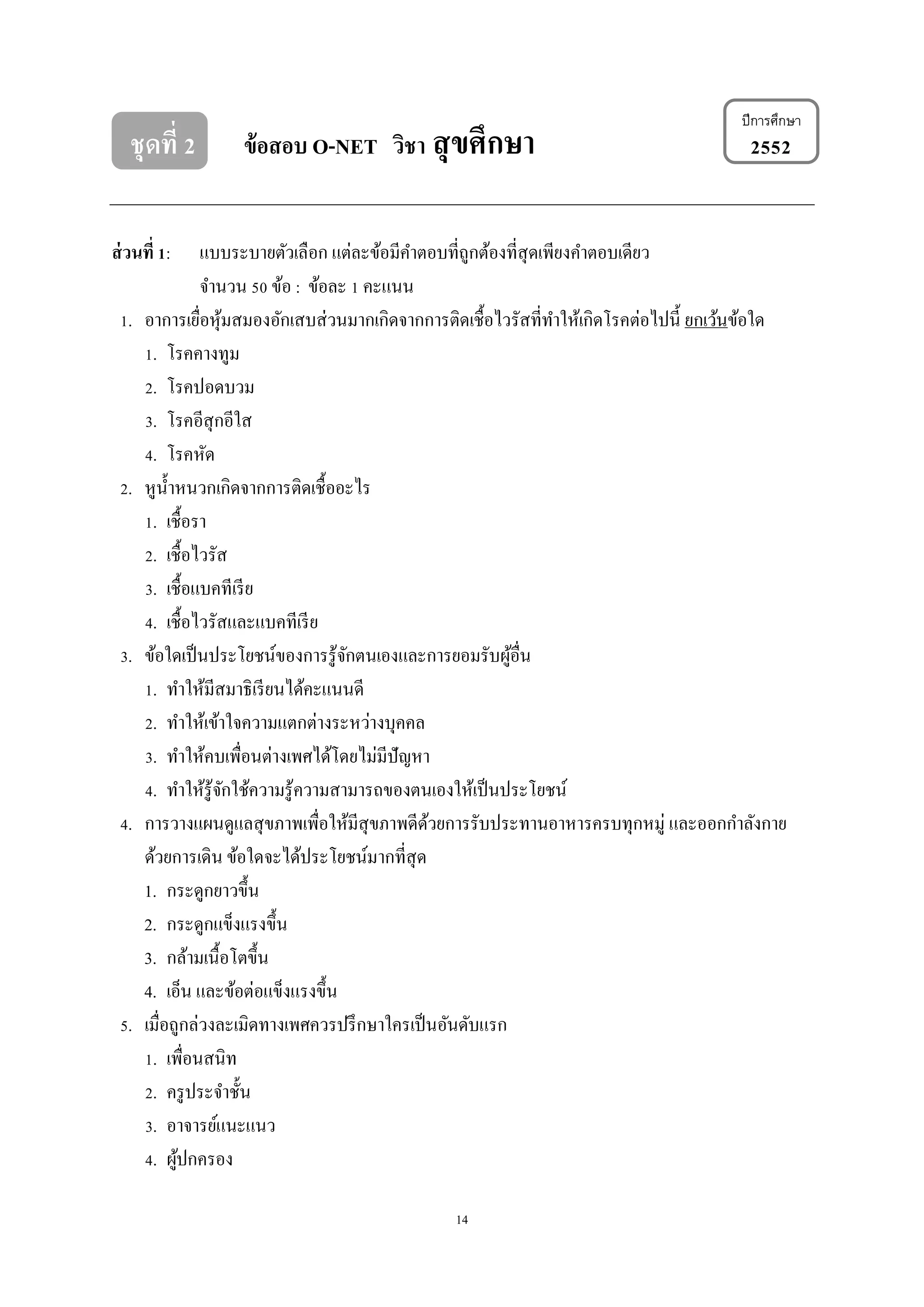 14
ปีการศึกษา
ชุดที่ 2 ข้อสอบ O-NET วิชา สุขศึกษา 2552
ส่วนที่ 1: แบบระบายตัวเลือก แต่ละข้อมีคาตอบที่ถูกต้องที่สุดเพียงคาตอบเดียว
จานวน 50 ข้อ : ข้อละ 1 คะแนน
1. อาการเยื่อหุ้มสมองอักเสบส่วนมากเกิดจากการติดเชื้อไวรัสที่ทาให้เกิดโรคต่อไปนี้ ยกเว้นข้อใด
1. โรคคางทูม
2. โรคปอดบวม
3. โรคอีสุกอีใส
4. โรคหัด
2. หูน้าหนวกเกิดจากการติดเชื้ออะไร
1. เชื้อรา
2. เชื้อไวรัส
3. เชื้อแบคทีเรีย
4. เชื้อไวรัสและแบคทีเรีย
3. ข้อใดเป็นประโยชน์ของการรู้จักตนเองและการยอมรับผู้อื่น
1. ทาให้มีสมาธิเรียนได้คะแนนดี
2. ทาให้เข้าใจความแตกต่างระหว่างบุคคล
3. ทาให้คบเพื่อนต่างเพศได้โดยไม่มีปัญหา
4. ทาให้รู้จักใช้ความรู้ความสามารถของตนเองให้เป็นประโยชน์
4. การวางแผนดูแลสุขภาพเพื่อให้มีสุขภาพดีด้วยการรับประทานอาหารครบทุกหมู่ และออกกาลังกาย
ด้วยการเดิน ข้อใดจะได้ประโยชน์มากที่สุด
1. กระดูกยาวขึ้น
2. กระดูกแข็งแรงขึ้น
3. กล้ามเนื้อโตขึ้น
4. เอ็น และข้อต่อแข็งแรงขึ้น
5. เมื่อถูกล่วงละเมิดทางเพศควรปรึกษาใครเป็นอันดับแรก
1. เพื่อนสนิท
2. ครูประจาชั้น
3. อาจารย์แนะแนว
4. ผู้ปกครอง
 
