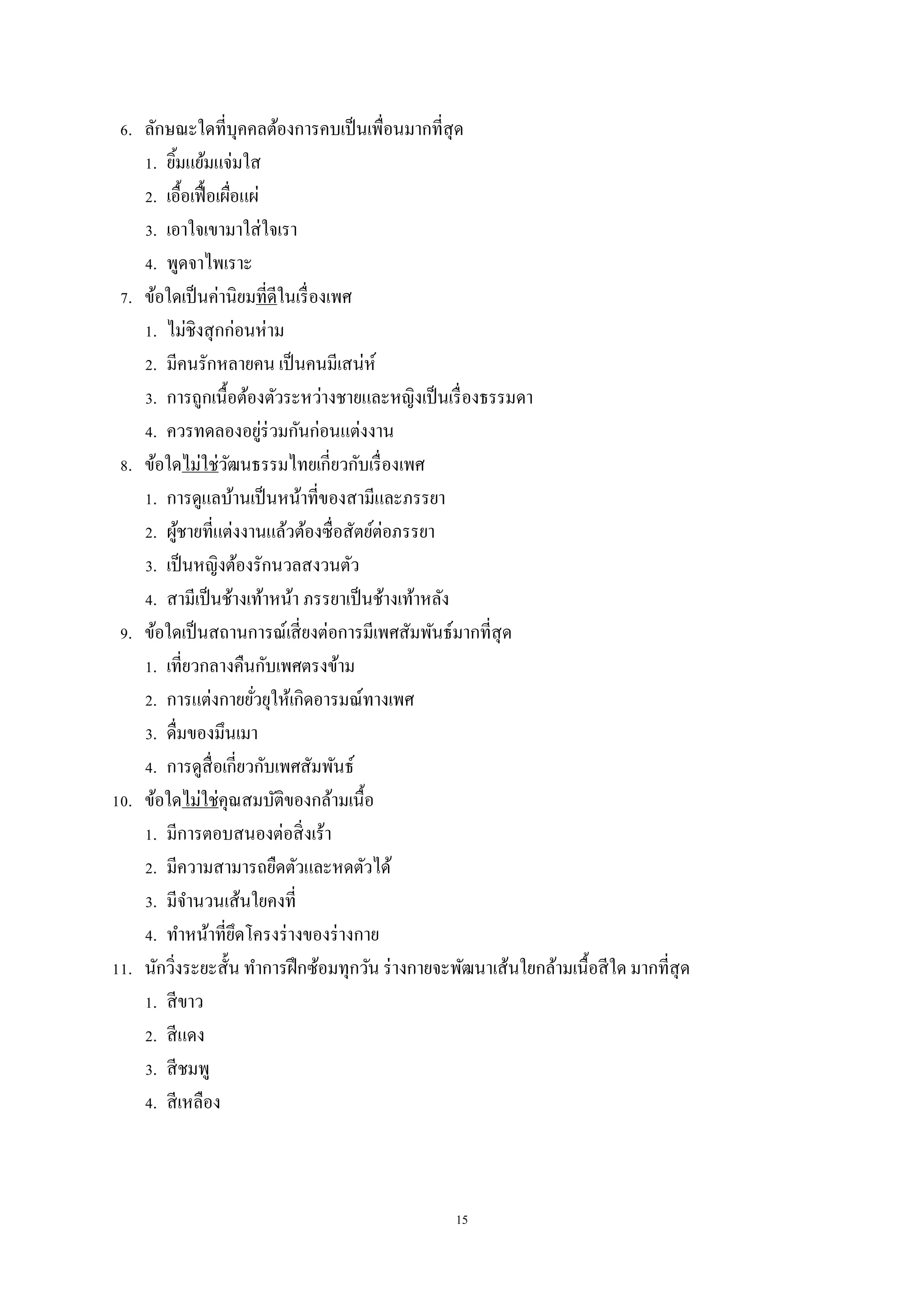 15
6. ลักษณะใดที่บุคคลต้องการคบเป็นเพื่อนมากที่สุด
1. ยิ้มแย้มแจ่มใส
2. เอื้อเฟื้อเผื่อแผ่
3. เอาใจเขามาใส่ใจเรา
4. พูดจาไพเราะ
7. ข้อใดเป็นค่านิยมที่ดีในเรื่องเพศ
1. ไม่ชิงสุกก่อนห่าม
2. มีคนรักหลายคน เป็นคนมีเสน่ห์
3. การถูกเนื้อต้องตัวระหว่างชายและหญิงเป็นเรื่องธรรมดา
4. ควรทดลองอยู่ร่วมกันก่อนแต่งงาน
8. ข้อใดไม่ใช่วัฒนธรรมไทยเกี่ยวกับเรื่องเพศ
1. การดูแลบ้านเป็นหน้าที่ของสามีและภรรยา
2. ผู้ชายที่แต่งงานแล้วต้องซื่อสัตย์ต่อภรรยา
3. เป็นหญิงต้องรักนวลสงวนตัว
4. สามีเป็นช้างเท้าหน้า ภรรยาเป็นช้างเท้าหลัง
9. ข้อใดเป็นสถานการณ์เสี่ยงต่อการมีเพศสัมพันธ์มากที่สุด
1. เที่ยวกลางคืนกับเพศตรงข้าม
2. การแต่งกายยั่วยุให้เกิดอารมณ์ทางเพศ
3. ดื่มของมึนเมา
4. การดูสื่อเกี่ยวกับเพศสัมพันธ์
10. ข้อใดไม่ใช่คุณสมบัติของกล้ามเนื้อ
1. มีการตอบสนองต่อสิ่งเร้า
2. มีความสามารถยืดตัวและหดตัวได้
3. มีจานวนเส้นใยคงที่
4. ทาหน้าที่ยึดโครงร่างของร่างกาย
11. นักวิ่งระยะสั้น ทาการฝึกซ้อมทุกวัน ร่างกายจะพัฒนาเส้นใยกล้ามเนื้อสีใด มากที่สุด
1. สีขาว
2. สีแดง
3. สีชมพู
4. สีเหลือง
 