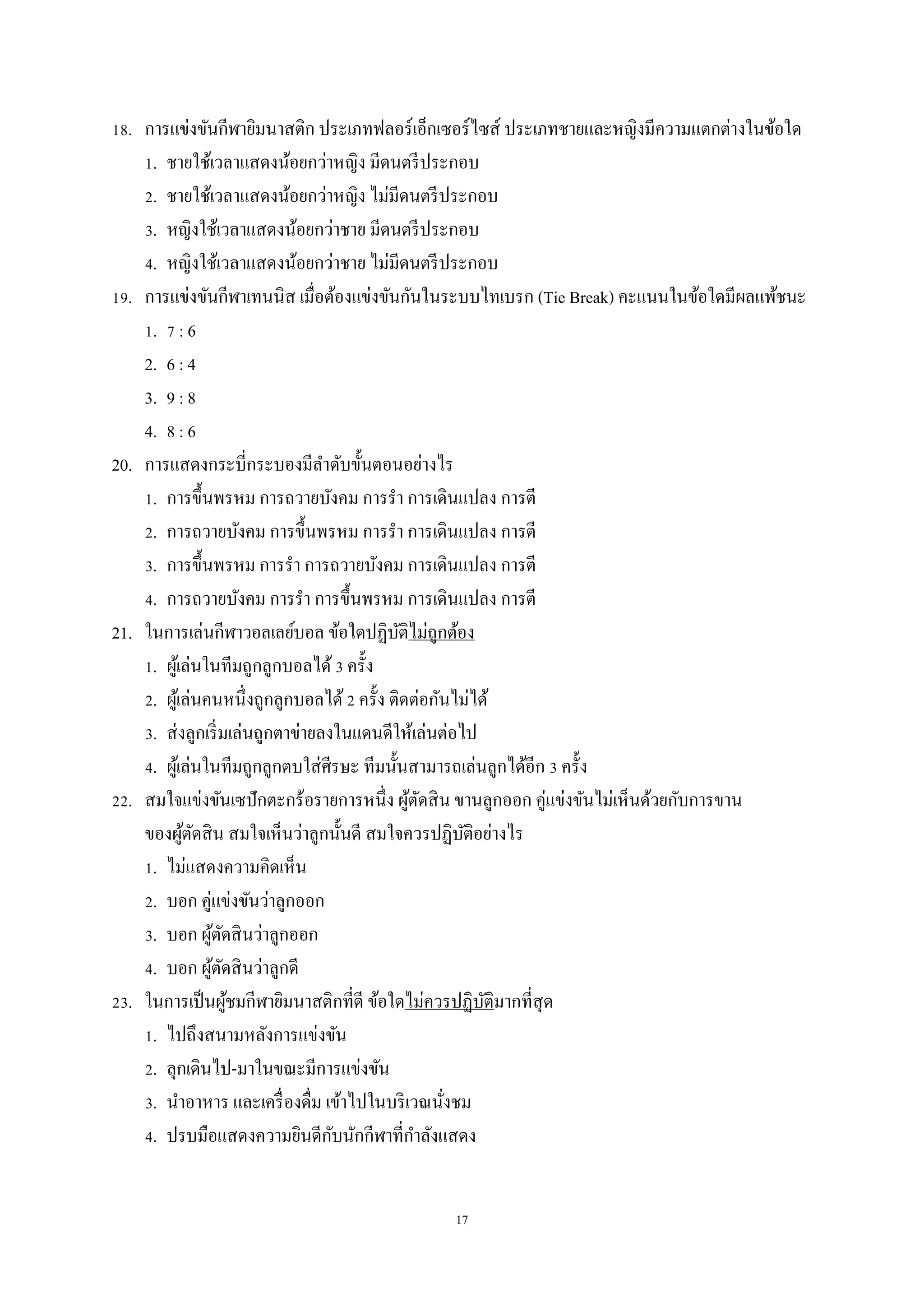 17
18. การแข่งขันกีฬายิมนาสติก ประเภทฟลอร์เอ็กเซอร์ไซส์ ประเภทชายและหญิงมีความแตกต่างในข้อใด
1. ชายใช้เวลาแสดงน้อยกว่าหญิง มีดนตรีประกอบ
2. ชายใช้เวลาแสดงน้อยกว่าหญิง ไม่มีดนตรีประกอบ
3. หญิงใช้เวลาแสดงน้อยกว่าชาย มีดนตรีประกอบ
4. หญิงใช้เวลาแสดงน้อยกว่าชาย ไม่มีดนตรีประกอบ
19. การแข่งขันกีฬาเทนนิส เมื่อต้องแข่งขันกันในระบบไทเบรก (Tie Break) คะแนนในข้อใดมีผลแพ้ชนะ
1. 7 : 6
2. 6 : 4
3. 9 : 8
4. 8 : 6
20. การแสดงกระบี่กระบองมีลาดับขั้นตอนอย่างไร
1. การขึ้นพรหม การถวายบังคม การรา การเดินแปลง การตี
2. การถวายบังคม การขึ้นพรหม การรา การเดินแปลง การตี
3. การขึ้นพรหม การรา การถวายบังคม การเดินแปลง การตี
4. การถวายบังคม การรา การขึ้นพรหม การเดินแปลง การตี
21. ในการเล่นกีฬาวอลเลย์บอล ข้อใดปฏิบัติไม่ถูกต้อง
1. ผู้เล่นในทีมถูกลูกบอลได้3 ครั้ง
2. ผู้เล่นคนหนึ่งถูกลูกบอลได้2 ครั้ง ติดต่อกันไม่ได้
3. ส่งลูกเริ่มเล่นถูกตาข่ายลงในแดนดีให้เล่นต่อไป
4. ผู้เล่นในทีมถูกลูกตบใส่ศีรษะ ทีมนั้นสามารถเล่นลูกได้อีก 3 ครั้ง
22. สมใจแข่งขันเซปักตะกร้อรายการหนึ่ง ผู้ตัดสิน ขานลูกออก คู่แข่งขันไม่เห็นด้วยกับการขาน
ของผู้ตัดสิน สมใจเห็นว่าลูกนั้นดี สมใจควรปฏิบัติอย่างไร
1. ไม่แสดงความคิดเห็น
2. บอก คู่แข่งขันว่าลูกออก
3. บอก ผู้ตัดสินว่าลูกออก
4. บอก ผู้ตัดสินว่าลูกดี
23. ในการเป็นผู้ชมกีฬายิมนาสติกที่ดี ข้อใดไม่ควรปฏิบัติมากที่สุด
1. ไปถึงสนามหลังการแข่งขัน
2. ลุกเดินไป-มาในขณะมีการแข่งขัน
3. นาอาหาร และเครื่องดื่ม เข้าไปในบริเวณนั่งชม
4. ปรบมือแสดงความยินดีกับนักกีฬาที่กาลังแสดง
 