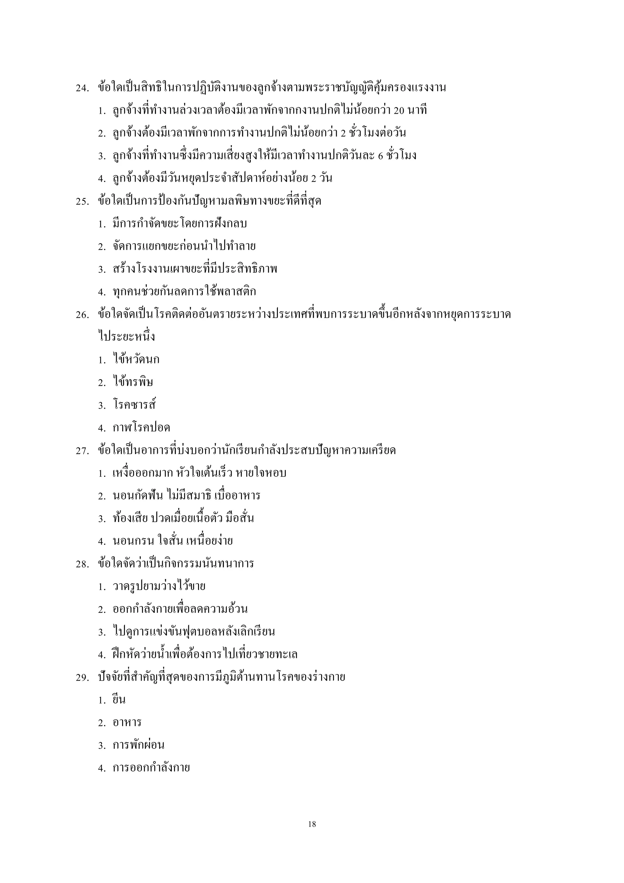 18
24. ข้อใดเป็นสิทธิในการปฏิบัติงานของลูกจ้างตามพระราชบัญญัติคุ้มครองแรงงาน
1. ลูกจ้างที่ทางานล่วงเวลาต้องมีเวลาพักจากกงานปกติไม่น้อยกว่า 20 นาที
2. ลูกจ้างต้องมีเวลาพักจากการทางานปกติไม่น้อยกว่า 2 ชั่วโมงต่อวัน
3. ลูกจ้างที่ทางานซึ่งมีความเสี่ยงสูงให้มีเวลาทางานปกติวันละ 6 ชั่วโมง
4. ลูกจ้างต้องมีวันหยุดประจาสัปดาห์อย่างน้อย 2 วัน
25. ข้อใดเป็นการป้ องกันปัญหามลพิษทางขยะที่ดีที่สุด
1. มีการกาจัดขยะโดยการฝังกลบ
2. จัดการแยกขยะก่อนนาไปทาลาย
3. สร้างโรงงานเผาขยะที่มีประสิทธิภาพ
4. ทุกคนช่วยกันลดการใช้พลาสติก
26. ข้อใดจัดเป็นโรคติดต่ออันตรายระหว่างประเทศที่พบการระบาดขึ้นอีกหลังจากหยุดการระบาด
ไประยะหนึ่ง
1. ไข้หวัดนก
2. ไข้ทรพิษ
3. โรคซารส์
4. กาฬโรคปอด
27. ข้อใดเป็นอาการที่บ่งบอกว่านักเรียนกาลังประสบปัญหาความเครียด
1. เหงื่อออกมาก หัวใจเต้นเร็ว หายใจหอบ
2. นอนกัดฟัน ไม่มีสมาธิ เบื่ออาหาร
3. ท้องเสีย ปวดเมื่อยเนื้อตัว มือสั่น
4. นอนกรน ใจสั่น เหนื่อยง่าย
28. ข้อใดจัดว่าเป็นกิจกรรมนันทนาการ
1. วาดรูปยามว่างไว้ขาย
2. ออกกาลังกายเพื่อลดความอ้วน
3. ไปดูการแข่งขันฟุตบอลหลังเลิกเรียน
4. ฝึกหัดว่ายน้าเพื่อต้องการไปเที่ยวชายทะเล
29. ปัจจัยที่สาคัญที่สุดของการมีภูมิต้านทานโรคของร่างกาย
1. ยีน
2. อาหาร
3. การพักผ่อน
4. การออกกาลังกาย
 