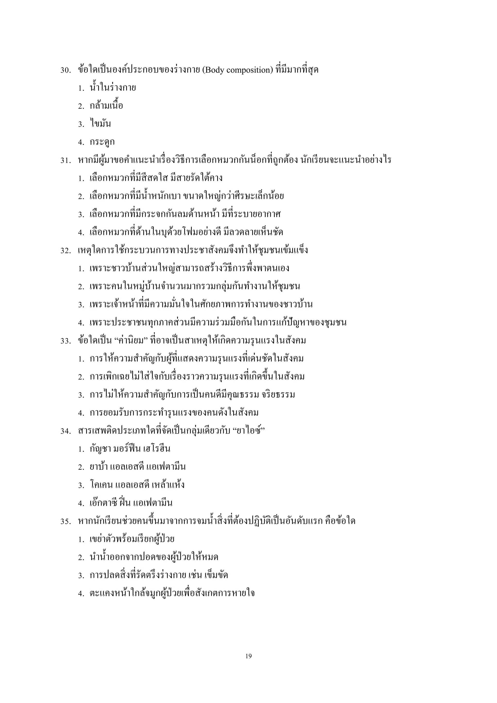 19
30. ข้อใดเป็นองค์ประกอบของร่างกาย (Body composition) ที่มีมากที่สุด
1. น้าในร่างกาย
2. กล้ามเนื้อ
3. ไขมัน
4. กระดูก
31. หากมีผู้มาขอคาแนะนาเรื่องวิธีการเลือกหมวกกันน็อกที่ถูกต้อง นักเรียนจะแนะนาอย่างไร
1. เลือกหมวกที่มีสีสดใส มีสายรัดใต้คาง
2. เลือกหมวกที่มีน้าหนักเบา ขนาดใหญ่กว่าศีรษะเล็กน้อย
3. เลือกหมวกที่มีกระจกกันลมด้านหน้า มีที่ระบายอากาศ
4. เลือกหมวกที่ด้านในบุด้วยโฟมอย่างดี มีลวดลายเห็นชัด
32. เหตุใดการใช้กระบวนการทางประชาสังคมจึงทาให้ชุมชนเข้มแข็ง
1. เพราะชาวบ้านส่วนใหญ่สามารถสร้างวิธีการพึ่งพาตนเอง
2. เพราะคนในหมู่บ้านจานวนมากรวมกลุ่มกันทางานให้ชุมชน
3. เพราะเจ้าหน้าที่มีความมั่นใจในศักยภาพการทางานของชาวบ้าน
4. เพราะประชาชนทุกภาคส่วนมีความร่วมมือกันในการแก้ปัญหาของชุมชน
33. ข้อใดเป็น “ค่านิยม” ที่อาจเป็นสาเหตุให้เกิดความรุนแรงในสังคม
1. การให้ความสาคัญกับผู้ที่แสดงความรุนแรงที่เด่นชัดในสังคม
2. การเพิกเฉยไม่ใส่ใจกับเรื่องราวความรุนแรงที่เกิดขึ้นในสังคม
3. การไม่ให้ความสาคัญกับการเป็นคนดีมีคุณธรรม จริยธรรม
4. การยอมรับการกระทารุนแรงของคนดังในสังคม
34. สารเสพติดประเภทใดที่จัดเป็นกลุ่มเดียวกับ “ยาไอซ์”
1. กัญชา มอร์ฟีน เฮโรฮีน
2. ยาบ้า แอลเอสดี แอเฟตามีน
3. โคเคน แอลเอสดี เหล้าแห้ง
4. เอ๊กตาซี ฝิ่น แอเฟตามีน
35. หากนักเรียนช่วยคนขึ้นมาจากการจมน้าสิ่งที่ต้องปฏิบัติเป็นอันดับแรก คือข้อใด
1. เขย่าตัวพร้อมเรียกผู้ป่วย
2. นาน้าออกจากปอดของผู้ป่วยให้หมด
3. การปลดสิ่งที่รัดตรึงร่างกาย เช่น เข็มขัด
4. ตะแคงหน้าใกล้จมูกผู้ป่วยเพื่อสังเกตการหายใจ
 