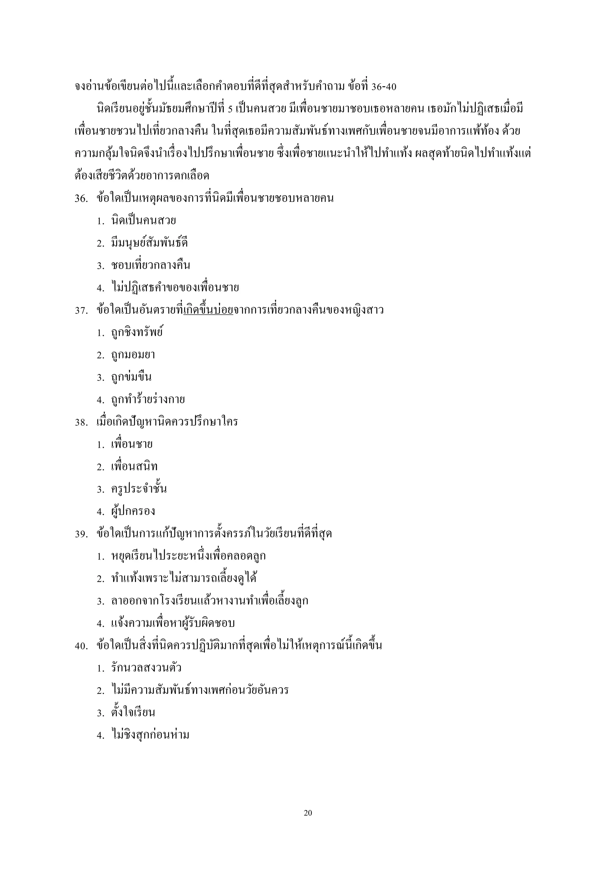 20
จงอ่านข้อเขียนต่อไปนี้และเลือกคาตอบที่ดีที่สุดสาหรับคาถาม ข้อที่ 36-40
นิดเรียนอยู่ชั้นมัธยมศึกษาปีที่ 5 เป็นคนสวย มีเพื่อนชายมาชอบเธอหลายคน เธอมักไม่ปฏิเสธเมื่อมี
เพื่อนชายชวนไปเที่ยวกลางคืน ในที่สุดเธอมีความสัมพันธ์ทางเพศกับเพื่อนชายจนมีอาการแพ้ท้อง ด้วย
ความกลุ้มใจนิดจึงนาเรื่องไปปรึกษาเพื่อนชาย ซึ่งเพื่อชายแนะนาให้ไปทาแท้ง ผลสุดท้ายนิดไปทาแท้งแต่
ต้องเสียชีวิตด้วยอาการตกเลือด
36. ข้อใดเป็นเหตุผลของการที่นิดมีเพื่อนชายชอบหลายคน
1. นิดเป็นคนสวย
2. มีมนุษย์สัมพันธ์ดี
3. ชอบเที่ยวกลางคืน
4. ไม่ปฏิเสธคาขอของเพื่อนชาย
37. ข้อใดเป็นอันตรายที่เกิดขึ้นบ่อยจากการเที่ยวกลางคืนของหญิงสาว
1. ถูกชิงทรัพย์
2. ถูกมอมยา
3. ถูกข่มขืน
4. ถูกทาร้ายร่างกาย
38. เมื่อเกิดปัญหานิดควรปรึกษาใคร
1. เพื่อนชาย
2. เพื่อนสนิท
3. ครูประจาชั้น
4. ผู้ปกครอง
39. ข้อใดเป็นการแก้ปัญหาการตั้งครรภ์ในวัยเรียนที่ดีที่สุด
1. หยุดเรียนไประยะหนึ่งเพื่อคลอดลูก
2. ทาแท้งเพราะไม่สามารถเลี้ยงดูได้
3. ลาออกจากโรงเรียนแล้วหางานทาเพื่อเลี้ยงลูก
4. แจ้งความเพื่อหาผู้รับผิดชอบ
40. ข้อใดเป็นสิ่งที่นิดควรปฏิบัติมากที่สุดเพื่อไม่ให้เหตุการณ์นี้เกิดขึ้น
1. รักนวลสงวนตัว
2. ไม่มีความสัมพันธ์ทางเพศก่อนวัยอันควร
3. ตั้งใจเรียน
4. ไม่ชิงสุกก่อนห่าม
 