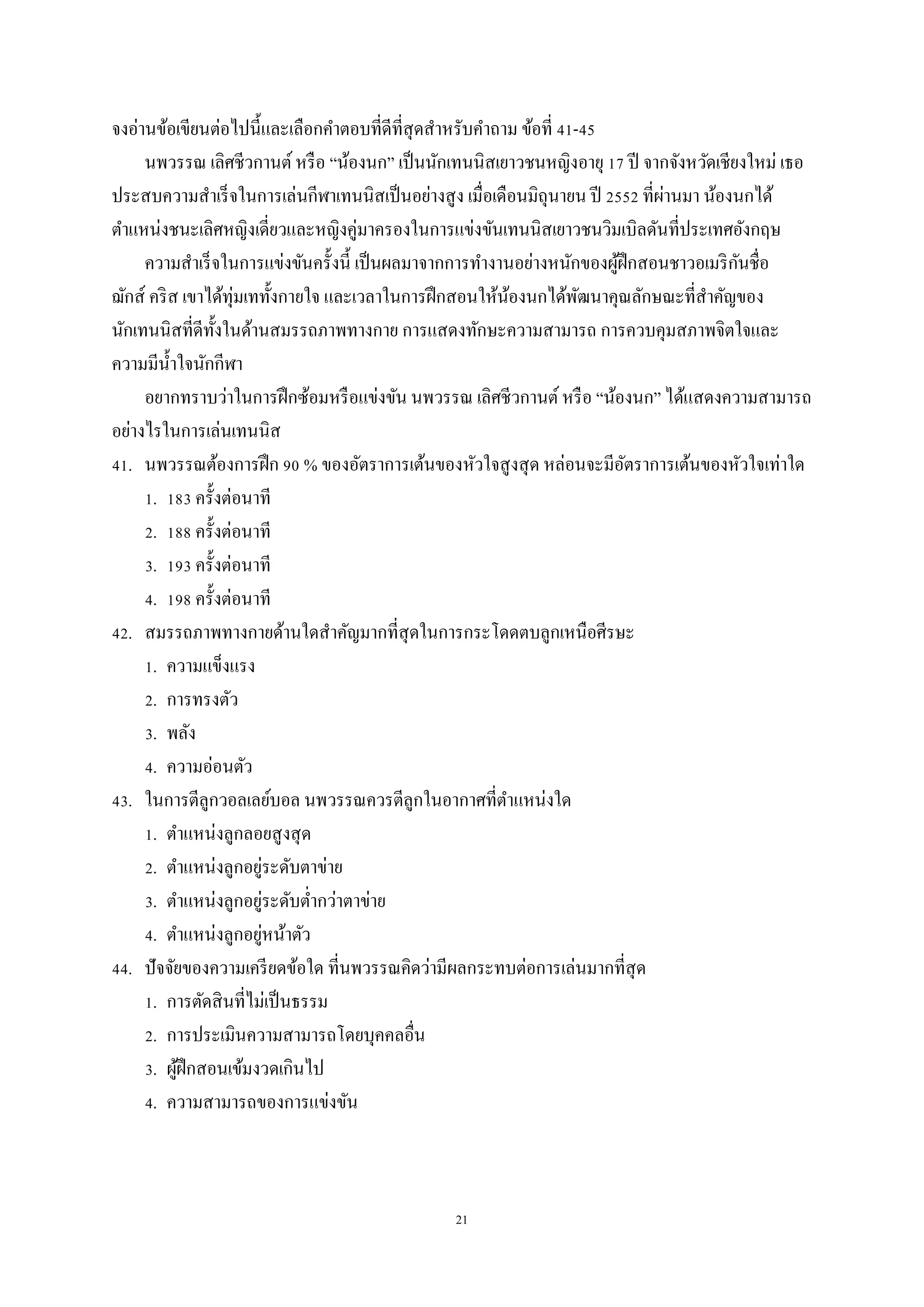 21
จงอ่านข้อเขียนต่อไปนี้และเลือกคาตอบที่ดีที่สุดสาหรับคาถาม ข้อที่ 41-45
นพวรรณ เลิศชีวกานต์หรือ “น้องนก” เป็นนักเทนนิสเยาวชนหญิงอายุ 17 ปี จากจังหวัดเชียงใหม่ เธอ
ประสบความสาเร็จในการเล่นกีฬาเทนนิสเป็นอย่างสูง เมื่อเดือนมิถุนายน ปี 2552 ที่ผ่านมา น้องนกได้
ตาแหน่งชนะเลิศหญิงเดี่ยวและหญิงคู่มาครองในการแข่งขันเทนนิสเยาวชนวิมเบิลดันที่ประเทศอังกฤษ
ความสาเร็จในการแข่งขันครั้งนี้ เป็นผลมาจากการทางานอย่างหนักของผู้ฝึกสอนชาวอเมริกันชื่อ
ฌักส์ คริส เขาได้ทุ่มเททั้งกายใจ และเวลาในการฝึกสอนให้น้องนกได้พัฒนาคุณลักษณะที่สาคัญของ
นักเทนนิสที่ดีทั้งในด้านสมรรถภาพทางกาย การแสดงทักษะความสามารถ การควบคุมสภาพจิตใจและ
ความมีน้าใจนักกีฬา
อยากทราบว่าในการฝึกซ้อมหรือแข่งขัน นพวรรณ เลิศชีวกานต์ หรือ “น้องนก” ได้แสดงความสามารถ
อย่างไรในการเล่นเทนนิส
41. นพวรรณต้องการฝึก 90 % ของอัตราการเต้นของหัวใจสูงสุด หล่อนจะมีอัตราการเต้นของหัวใจเท่าใด
1. 183 ครั้งต่อนาที
2. 188 ครั้งต่อนาที
3. 193 ครั้งต่อนาที
4. 198 ครั้งต่อนาที
42. สมรรถภาพทางกายด้านใดสาคัญมากที่สุดในการกระโดดตบลูกเหนือศีรษะ
1. ความแข็งแรง
2. การทรงตัว
3. พลัง
4. ความอ่อนตัว
43. ในการตีลูกวอลเลย์บอล นพวรรณควรตีลูกในอากาศที่ตาแหน่งใด
1. ตาแหน่งลูกลอยสูงสุด
2. ตาแหน่งลูกอยู่ระดับตาข่าย
3. ตาแหน่งลูกอยู่ระดับต่ากว่าตาข่าย
4. ตาแหน่งลูกอยู่หน้าตัว
44. ปัจจัยของความเครียดข้อใด ที่นพวรรณคิดว่ามีผลกระทบต่อการเล่นมากที่สุด
1. การตัดสินที่ไม่เป็นธรรม
2. การประเมินความสามารถโดยบุคคลอื่น
3. ผู้ฝึกสอนเข้มงวดเกินไป
4. ความสามารถของการแข่งขัน
 