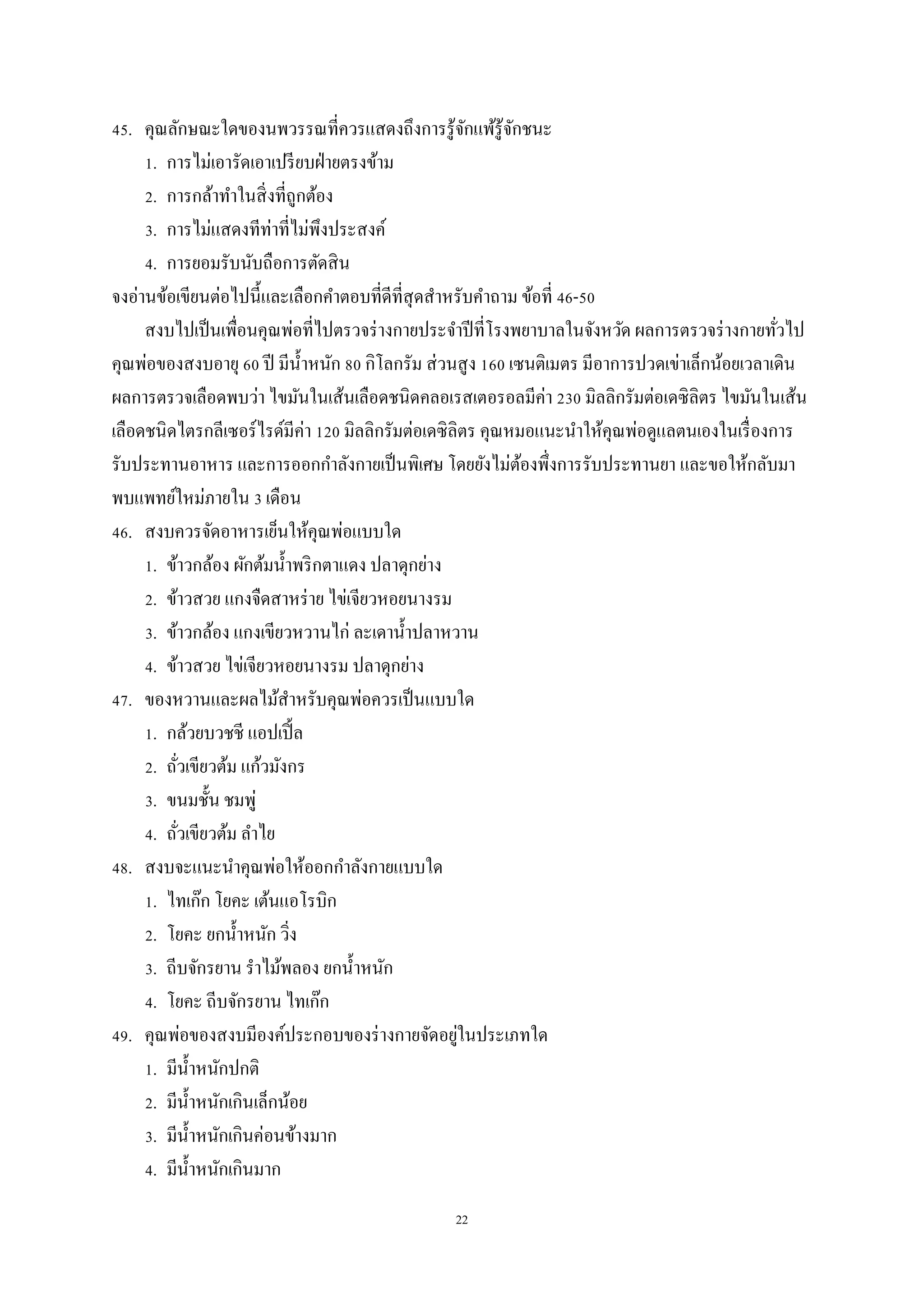 22
45. คุณลักษณะใดของนพวรรณที่ควรแสดงถึงการรู้จักแพ้รู้จักชนะ
1. การไม่เอารัดเอาเปรียบฝ่ายตรงข้าม
2. การกล้าทาในสิ่งที่ถูกต้อง
3. การไม่แสดงทีท่าที่ไม่พึงประสงค์
4. การยอมรับนับถือการตัดสิน
จงอ่านข้อเขียนต่อไปนี้และเลือกคาตอบที่ดีที่สุดสาหรับคาถาม ข้อที่ 46-50
สงบไปเป็นเพื่อนคุณพ่อที่ไปตรวจร่างกายประจาปีที่โรงพยาบาลในจังหวัด ผลการตรวจร่างกายทั่วไป
คุณพ่อของสงบอายุ 60 ปี มีน้าหนัก 80 กิโลกรัม ส่วนสูง 160 เซนติเมตร มีอาการปวดเข่าเล็กน้อยเวลาเดิน
ผลการตรวจเลือดพบว่า ไขมันในเส้นเลือดชนิดคลอเรสเตอรอลมีค่า 230 มิลลิกรัมต่อเดซิลิตร ไขมันในเส้น
เลือดชนิดไตรกลีเซอร์ไรด์มีค่า 120 มิลลิกรัมต่อเดซิลิตร คุณหมอแนะนาให้คุณพ่อดูแลตนเองในเรื่องการ
รับประทานอาหาร และการออกกาลังกายเป็นพิเศษ โดยยังไม่ต้องพึ่งการรับประทานยา และขอให้กลับมา
พบแพทย์ใหม่ภายใน 3 เดือน
46. สงบควรจัดอาหารเย็นให้คุณพ่อแบบใด
1. ข้าวกล้อง ผักต้มน้าพริกตาแดง ปลาดุกย่าง
2. ข้าวสวย แกงจืดสาหร่าย ไข่เจียวหอยนางรม
3. ข้าวกล้อง แกงเขียวหวานไก่ ละเดาน้าปลาหวาน
4. ข้าวสวย ไข่เจียวหอยนางรม ปลาดุกย่าง
47. ของหวานและผลไม้สาหรับคุณพ่อควรเป็นแบบใด
1. กล้วยบวชชี แอปเปิ้ล
2. ถั่วเขียวต้ม แก้วมังกร
3. ขนมชั้น ชมพู่
4. ถั่วเขียวต้ม ลาไย
48. สงบจะแนะนาคุณพ่อให้ออกกาลังกายแบบใด
1. ไทเก๊ก โยคะ เต้นแอโรบิก
2. โยคะ ยกน้าหนัก วิ่ง
3. ถีบจักรยาน ราไม้พลอง ยกน้าหนัก
4. โยคะ ถีบจักรยาน ไทเก๊ก
49. คุณพ่อของสงบมีองค์ประกอบของร่างกายจัดอยู่ในประเภทใด
1. มีน้าหนักปกติ
2. มีน้าหนักเกินเล็กน้อย
3. มีน้าหนักเกินค่อนข้างมาก
4. มีน้าหนักเกินมาก
 