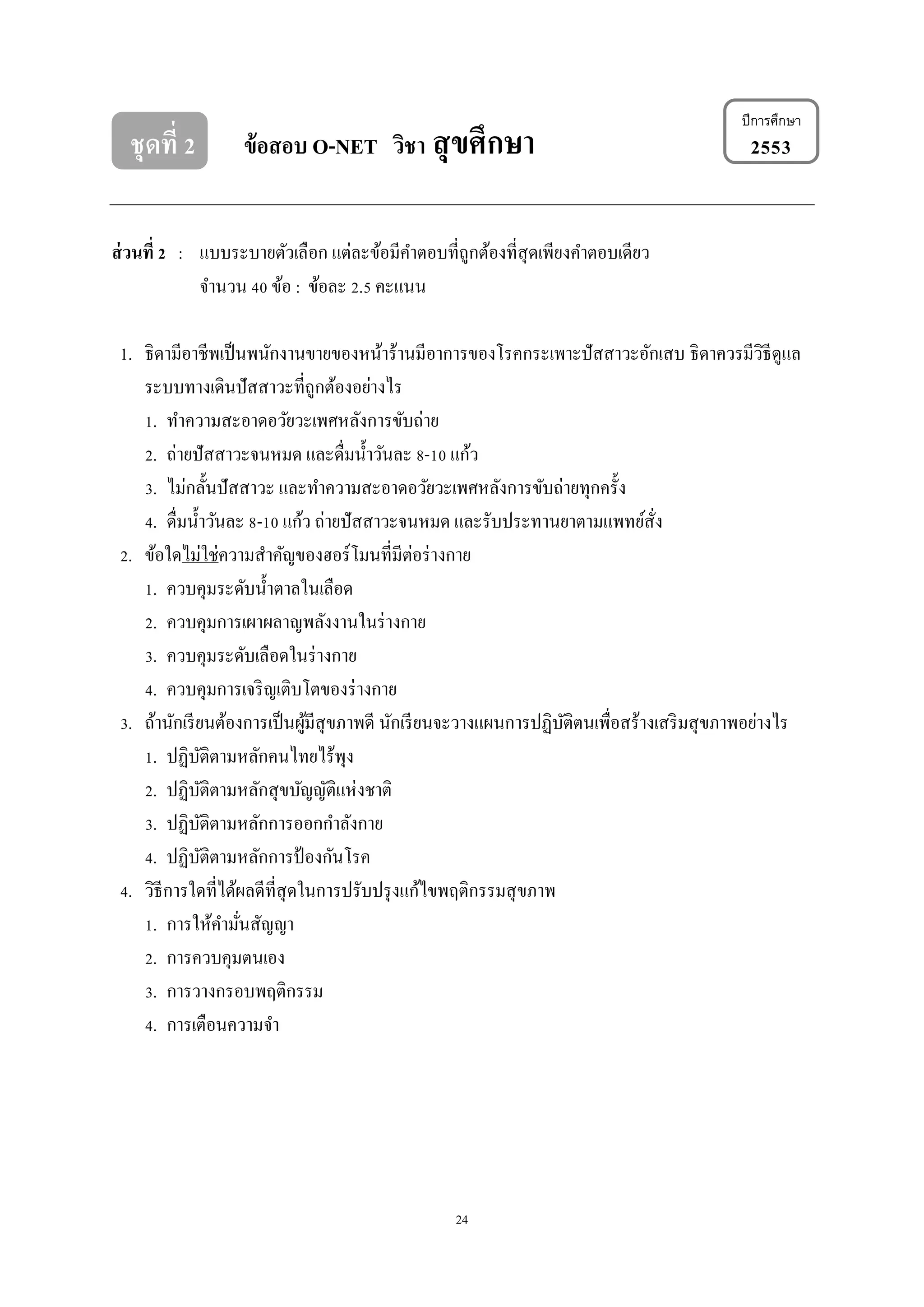24
ปีการศึกษา
ชุดที่ 2 ข้อสอบ O-NET วิชา สุขศึกษา 2553
ส่วนที่ 2 : แบบระบายตัวเลือก แต่ละข้อมีคาตอบที่ถูกต้องที่สุดเพียงคาตอบเดียว
จานวน 40 ข้อ : ข้อละ 2.5 คะแนน
1. ธิดามีอาชีพเป็นพนักงานขายของหน้าร้านมีอาการของโรคกระเพาะปัสสาวะอักเสบ ธิดาควรมีวิธีดูแล
ระบบทางเดินปัสสาวะที่ถูกต้องอย่างไร
1. ทาความสะอาดอวัยวะเพศหลังการขับถ่าย
2. ถ่ายปัสสาวะจนหมด และดื่มน้าวันละ 8-10 แก้ว
3. ไม่กลั้นปัสสาวะ และทาความสะอาดอวัยวะเพศหลังการขับถ่ายทุกครั้ง
4. ดื่มน้าวันละ 8-10 แก้ว ถ่ายปัสสาวะจนหมด และรับประทานยาตามแพทย์สั่ง
2. ข้อใดไม่ใช่ความสาคัญของฮอร์โมนที่มีต่อร่างกาย
1. ควบคุมระดับน้าตาลในเลือด
2. ควบคุมการเผาผลาญพลังงานในร่างกาย
3. ควบคุมระดับเลือดในร่างกาย
4. ควบคุมการเจริญเติบโตของร่างกาย
3. ถ้านักเรียนต้องการเป็นผู้มีสุขภาพดี นักเรียนจะวางแผนการปฏิบัติตนเพื่อสร้างเสริมสุขภาพอย่างไร
1. ปฏิบัติตามหลักคนไทยไร้พุง
2. ปฏิบัติตามหลักสุขบัญญัติแห่งชาติ
3. ปฏิบัติตามหลักการออกกาลังกาย
4. ปฏิบัติตามหลักการป้ องกันโรค
4. วิธีการใดที่ได้ผลดีที่สุดในการปรับปรุงแก้ไขพฤติกรรมสุขภาพ
1. การให้คามั่นสัญญา
2. การควบคุมตนเอง
3. การวางกรอบพฤติกรรม
4. การเตือนความจา
 