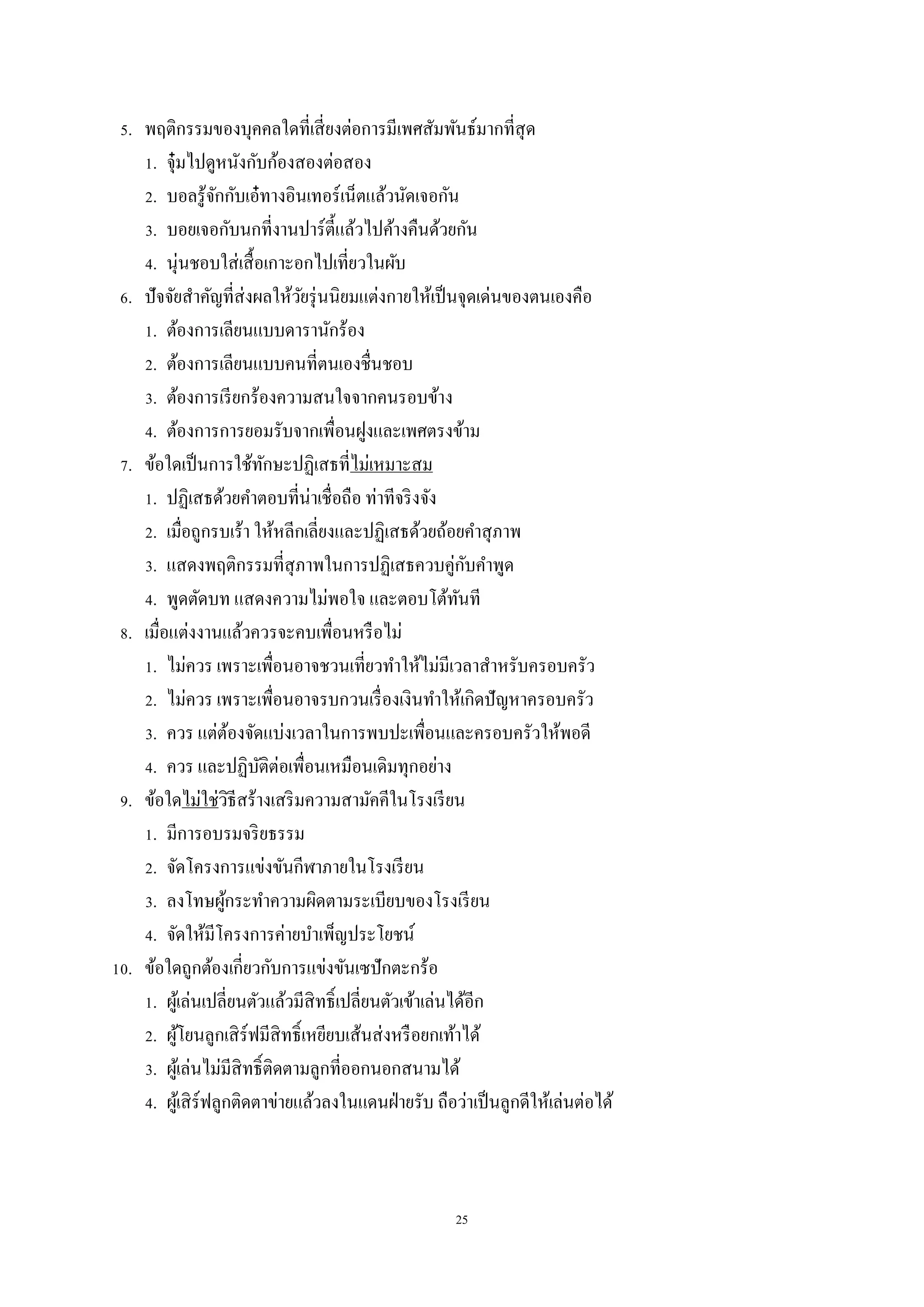 25
5. พฤติกรรมของบุคคลใดที่เสี่ยงต่อการมีเพศสัมพันธ์มากที่สุด
1. จุ๋มไปดูหนังกับก้องสองต่อสอง
2. บอลรู้จักกับเอ๋ทางอินเทอร์เน็ตแล้วนัดเจอกัน
3. บอยเจอกับนกที่งานปาร์ตี้แล้วไปค้างคืนด้วยกัน
4. นุ่นชอบใส่เสื้อเกาะอกไปเที่ยวในผับ
6. ปัจจัยสาคัญที่ส่งผลให้วัยรุ่นนิยมแต่งกายให้เป็นจุดเด่นของตนเองคือ
1. ต้องการเลียนแบบดารานักร้อง
2. ต้องการเลียนแบบคนที่ตนเองชื่นชอบ
3. ต้องการเรียกร้องความสนใจจากคนรอบข้าง
4. ต้องการการยอมรับจากเพื่อนฝูงและเพศตรงข้าม
7. ข้อใดเป็นการใช้ทักษะปฏิเสธที่ไม่เหมาะสม
1. ปฏิเสธด้วยคาตอบที่น่าเชื่อถือ ท่าทีจริงจัง
2. เมื่อถูกรบเร้า ให้หลีกเลี่ยงและปฏิเสธด้วยถ้อยคาสุภาพ
3. แสดงพฤติกรรมที่สุภาพในการปฏิเสธควบคู่กับคาพูด
4. พูดตัดบท แสดงความไม่พอใจ และตอบโต้ทันที
8. เมื่อแต่งงานแล้วควรจะคบเพื่อนหรือไม่
1. ไม่ควร เพราะเพื่อนอาจชวนเที่ยวทาให้ไม่มีเวลาสาหรับครอบครัว
2. ไม่ควร เพราะเพื่อนอาจรบกวนเรื่องเงินทาให้เกิดปัญหาครอบครัว
3. ควร แต่ต้องจัดแบ่งเวลาในการพบปะเพื่อนและครอบครัวให้พอดี
4. ควร และปฏิบัติต่อเพื่อนเหมือนเดิมทุกอย่าง
9. ข้อใดไม่ใช่วิธีสร้างเสริมความสามัคคีในโรงเรียน
1. มีการอบรมจริยธรรม
2. จัดโครงการแข่งขันกีฬาภายในโรงเรียน
3. ลงโทษผู้กระทาความผิดตามระเบียบของโรงเรียน
4. จัดให้มีโครงการค่ายบาเพ็ญประโยชน์
10. ข้อใดถูกต้องเกี่ยวกับการแข่งขันเซปักตะกร้อ
1. ผู้เล่นเปลี่ยนตัวแล้วมีสิทธิ์เปลี่ยนตัวเข้าเล่นได้อีก
2. ผู้โยนลูกเสิร์ฟมีสิทธิ์เหยียบเส้นส่งหรือยกเท้าได้
3. ผู้เล่นไม่มีสิทธิ์ติดตามลูกที่ออกนอกสนามได้
4. ผู้เสิร์ฟลูกติดตาข่ายแล้วลงในแดนฝ่ายรับ ถือว่าเป็นลูกดีให้เล่นต่อได้
 