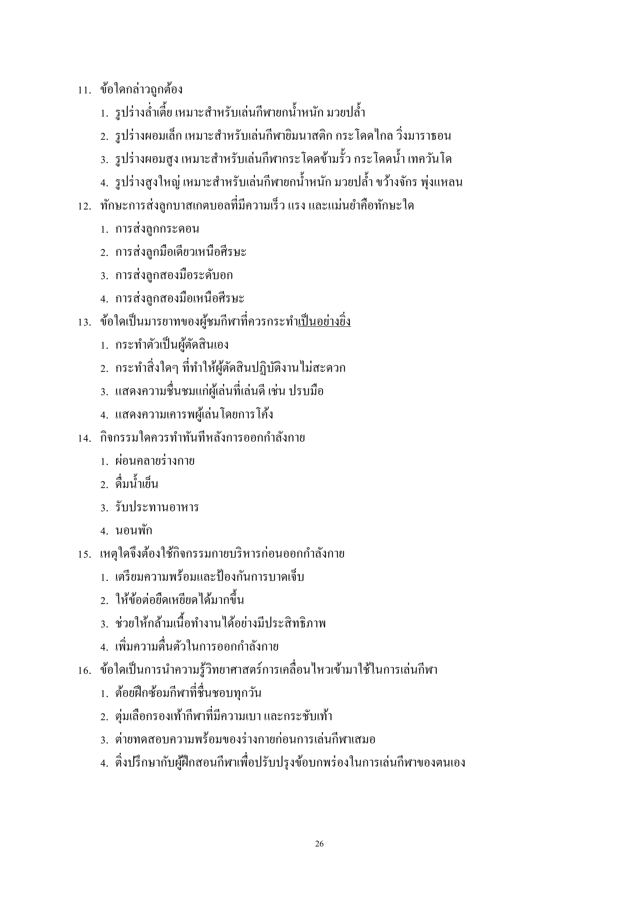 26
11. ข้อใดกล่าวถูกต้อง
1. รูปร่างล่าเตี้ย เหมาะสาหรับเล่นกีฬายกน้าหนัก มวยปล้า
2. รูปร่างผอมเล็ก เหมาะสาหรับเล่นกีฬายิมนาสติก กระโดดไกล วิ่งมาราธอน
3. รูปร่างผอมสูง เหมาะสาหรับเล่นกีฬากระโดดข้ามรั้ว กระโดดน้า เทควันโด
4. รูปร่างสูงใหญ่ เหมาะสาหรับเล่นกีฬายกน้าหนัก มวยปล้า ขว้างจักร พุ่งแหลน
12. ทักษะการส่งลูกบาสเกตบอลที่มีความเร็ว แรง และแม่นยาคือทักษะใด
1. การส่งลูกกระดอน
2. การส่งลูกมือเดียวเหนือศีรษะ
3. การส่งลูกสองมือระดับอก
4. การส่งลูกสองมือเหนือศีรษะ
13. ข้อใดเป็นมารยาทของผู้ชมกีฬาที่ควรกระทาเป็นอย่างยิ่ง
1. กระทาตัวเป็นผู้ตัดสินเอง
2. กระทาสิ่งใดๆ ที่ทาให้ผู้ตัดสินปฏิบัติงานไม่สะดวก
3. แสดงความชื่นชมแก่ผู้เล่นที่เล่นดี เช่น ปรบมือ
4. แสดงความเคารพผู้เล่นโดยการโค้ง
14. กิจกรรมใดควรทาทันทีหลังการออกกาลังกาย
1. ผ่อนคลายร่างกาย
2. ดื่มน้าเย็น
3. รับประทานอาหาร
4. นอนพัก
15. เหตุใดจึงต้องใช้กิจกรรมกายบริหารก่อนออกกาลังกาย
1. เตรียมความพร้อมและป้ องกันการบาดเจ็บ
2. ให้ข้อต่อยืดเหยียดได้มากขึ้น
3. ช่วยให้กล้ามเนื้อทางานได้อย่างมีประสิทธิภาพ
4. เพิ่มความตื่นตัวในการออกกาลังกาย
16. ข้อใดเป็นการนาความรู้วิทยาศาสตร์การเคลื่อนไหวเข้ามาใช้ในการเล่นกีฬา
1. ต้อยฝึกซ้อมกีฬาที่ชื่นชอบทุกวัน
2. ตุ่มเลือกรองเท้ากีฬาที่มีความเบา และกระชับเท้า
3. ต่ายทดสอบความพร้อมของร่างกายก่อนการเล่นกีฬาเสมอ
4. ติ่งปรึกษากับผู้ฝึกสอนกีฬาเพื่อปรับปรุงข้อบกพร่องในการเล่นกีฬาของตนเอง
 