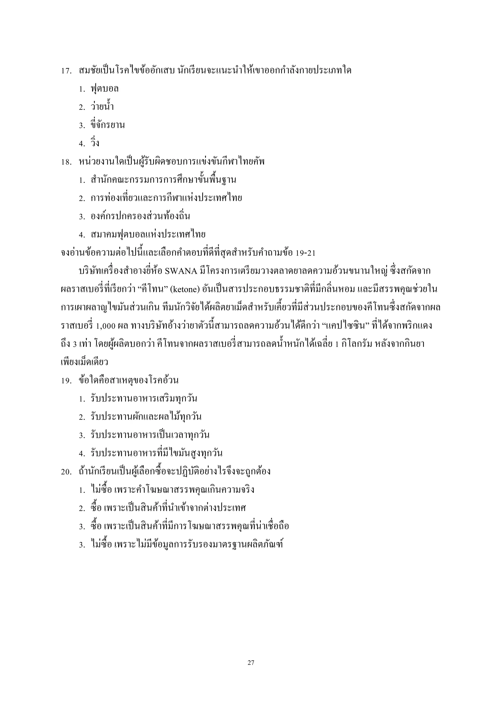 27
17. สมชัยเป็นโรคไขข้ออักเสบ นักเรียนจะแนะนาให้เขาออกกาลังกายประเภทใด
1. ฟุตบอล
2. ว่ายน้า
3. ขี่จักรยาน
4. วิ่ง
18. หน่วยงานใดเป็นผู้รับผิดชอบการแข่งขันกีฬาไทยคัพ
1. สานักคณะกรรมการการศึกษาขั้นพื้นฐาน
2. การท่องเที่ยวและการกีฬาแห่งประเทศไทย
3. องค์กรปกครองส่วนท้องถิ่น
4. สมาคมฟุตบอลแห่งประเทศไทย
จงอ่านข้อความต่อไปนี้และเลือกคาตอบที่ดีที่สุดสาหรับคาถามข้อ 19-21
บริษัทเครื่องสาอางยี่ห้อ SWANA มีโครงการเตรียมวางตลาดยาลดความอ้วนขนานใหญ่ ซึ่งสกัดจาก
ผลราสเบอรี่ที่เรียกว่า “คีโทน” (ketone) อันเป็นสารประกอบธรรมชาติที่มีกลิ่นหอม และมีสรรพคุณช่วยใน
การเผาผลาญไขมันส่วนเกิน ทีมนักวิจัยได้ผลิตยาเม็ดสาหรับเคี้ยวที่มีส่วนประกอบของคีโทนซึ่งสกัดจากผล
ราสเบอรี่ 1,000 ผล ทางบริษัทอ้างว่ายาตัวนี้สามารถลดความอ้วนได้ดีกว่า “แคปไซซิน” ที่ได้จากพริกแดง
ถึง 3 เท่า โดยผู้ผลิตบอกว่า คีโทนจากผลราสเบอรี่สามารถลดน้าหนักได้เฉลี่ย 1 กิโลกรัม หลังจากกินยา
เพียงเม็ดเดียว
19. ข้อใดคือสาเหตุของโรคอ้วน
1. รับประทานอาหารเสริมทุกวัน
2. รับประทานผักและผลไม้ทุกวัน
3. รับประทานอาหารเป็นเวลาทุกวัน
4. รับประทานอาหารที่มีไขมันสูงทุกวัน
20. ถ้านักเรียนเป็นผู้เลือกซื้อจะปฏิบัติอย่างไรจึงจะถูกต้อง
1. ไม่ซื้อ เพราะคาโฆษณาสรรพคุณเกินความจริง
2. ซื้อ เพราะเป็นสินค้าที่นาเข้าจากต่างประเทศ
3. ซื้อ เพราะเป็นสินค้าที่มีการโฆษณาสรรพคุณที่น่าเชื่อถือ
3. ไม่ซื้อ เพราะไม่มีข้อมูลการรับรองมาตรฐานผลิตภัณฑ์
 