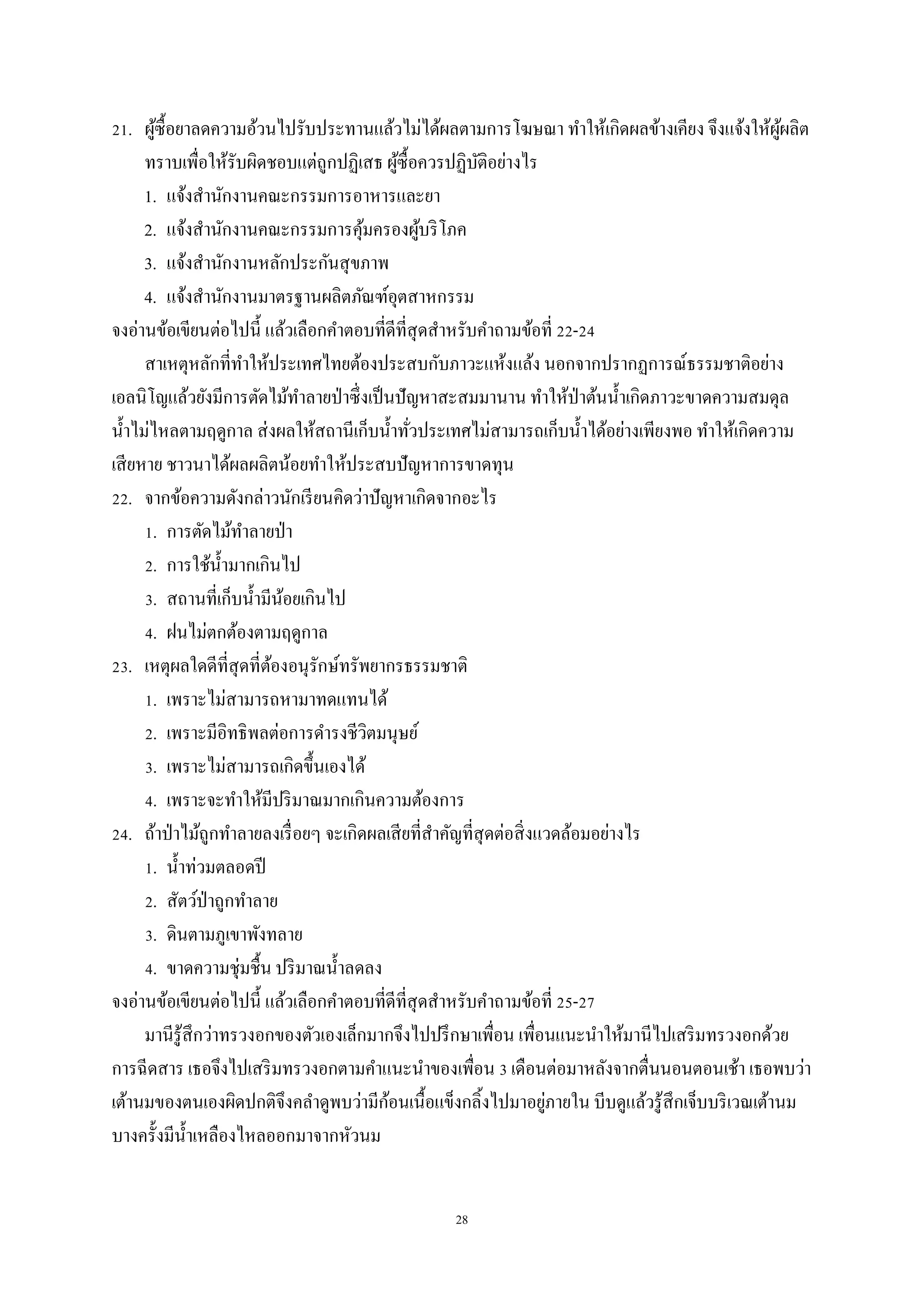 28
21. ผู้ซื้อยาลดความอ้วนไปรับประทานแล้วไม่ได้ผลตามการโฆษณา ทาให้เกิดผลข้างเคียง จึงแจ้งให้ผู้ผลิต
ทราบเพื่อให้รับผิดชอบแต่ถูกปฏิเสธ ผู้ซื้อควรปฏิบัติอย่างไร
1. แจ้งสานักงานคณะกรรมการอาหารและยา
2. แจ้งสานักงานคณะกรรมการคุ้มครองผู้บริโภค
3. แจ้งสานักงานหลักประกันสุขภาพ
4. แจ้งสานักงานมาตรฐานผลิตภัณฑ์อุตสาหกรรม
จงอ่านข้อเขียนต่อไปนี้ แล้วเลือกคาตอบที่ดีที่สุดสาหรับคาถามข้อที่ 22-24
สาเหตุหลักที่ทาให้ประเทศไทยต้องประสบกับภาวะแห้งแล้ง นอกจากปรากฏการณ์ธรรมชาติอย่าง
เอลนิโญแล้วยังมีการตัดไม้ทาลายป่าซึ่งเป็นปัญหาสะสมมานาน ทาให้ป่าต้นน้าเกิดภาวะขาดความสมดุล
น้าไม่ไหลตามฤดูกาล ส่งผลให้สถานีเก็บน้าทั่วประเทศไม่สามารถเก็บน้าได้อย่างเพียงพอ ทาให้เกิดความ
เสียหาย ชาวนาได้ผลผลิตน้อยทาให้ประสบปัญหาการขาดทุน
22. จากข้อความดังกล่าวนักเรียนคิดว่าปัญหาเกิดจากอะไร
1. การตัดไม้ทาลายป่า
2. การใช้น้ามากเกินไป
3. สถานที่เก็บน้ามีน้อยเกินไป
4. ฝนไม่ตกต้องตามฤดูกาล
23. เหตุผลใดดีที่สุดที่ต้องอนุรักษ์ทรัพยากรธรรมชาติ
1. เพราะไม่สามารถหามาทดแทนได้
2. เพราะมีอิทธิพลต่อการดารงชีวิตมนุษย์
3. เพราะไม่สามารถเกิดขึ้นเองได้
4. เพราะจะทาให้มีปริมาณมากเกินความต้องการ
24. ถ้าป่าไม้ถูกทาลายลงเรื่อยๆ จะเกิดผลเสียที่สาคัญที่สุดต่อสิ่งแวดล้อมอย่างไร
1. น้าท่วมตลอดปี
2. สัตว์ป่าถูกทาลาย
3. ดินตามภูเขาพังทลาย
4. ขาดความชุ่มชื้น ปริมาณน้าลดลง
จงอ่านข้อเขียนต่อไปนี้ แล้วเลือกคาตอบที่ดีที่สุดสาหรับคาถามข้อที่ 25-27
มานีรู้สึกว่าทรวงอกของตัวเองเล็กมากจึงไปปรึกษาเพื่อน เพื่อนแนะนาให้มานีไปเสริมทรวงอกด้วย
การฉีดสาร เธอจึงไปเสริมทรวงอกตามคาแนะนาของเพื่อน 3 เดือนต่อมาหลังจากตื่นนอนตอนเช้า เธอพบว่า
เต้านมของตนเองผิดปกติจึงคลาดูพบว่ามีก้อนเนื้อแข็งกลิ้งไปมาอยู่ภายใน บีบดูแล้วรู้สึกเจ็บบริเวณเต้านม
บางครั้งมีน้าเหลืองไหลออกมาจากหัวนม
 