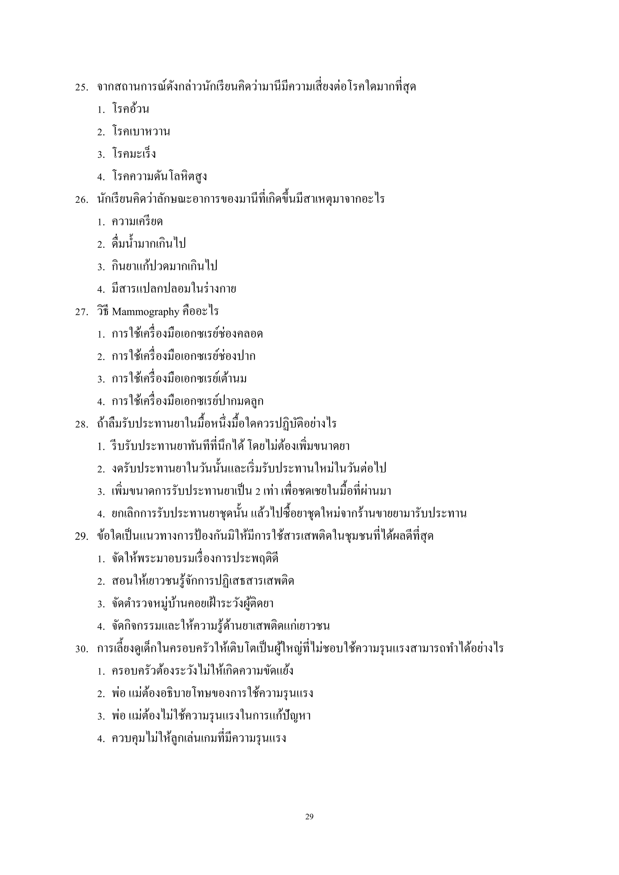 29
25. จากสถานการณ์ดังกล่าวนักเรียนคิดว่ามานีมีความเสี่ยงต่อโรคใดมากที่สุด
1. โรคอ้วน
2. โรคเบาหวาน
3. โรคมะเร็ง
4. โรคความดันโลหิตสูง
26. นักเรียนคิดว่าลักษณะอาการของมานีที่เกิดขึ้นมีสาเหตุมาจากอะไร
1. ความเครียด
2. ดื่มน้ามากเกินไป
3. กินยาแก้ปวดมากเกินไป
4. มีสารแปลกปลอมในร่างกาย
27. วิธี Mammography คืออะไร
1. การใช้เครื่องมือเอกซเรย์ช่องคลอด
2. การใช้เครื่องมือเอกซเรย์ช่องปาก
3. การใช้เครื่องมือเอกซเรย์เต้านม
4. การใช้เครื่องมือเอกซเรย์ปากมดลูก
28. ถ้าลืมรับประทานยาในมื้อหนึ่งมื้อใดควรปฏิบัติอย่างไร
1. รีบรับประทานยาทันทีที่นึกได้โดยไม่ต้องเพิ่มขนาดยา
2. งดรับประทานยาในวันนั้นและเริ่มรับประทานใหม่ในวันต่อไป
3. เพิ่มขนาดการรับประทานยาเป็น 2 เท่า เพื่อชดเชยในมื้อที่ผ่านมา
4. ยกเลิกการรับประทานยาชุดนั้น แล้วไปซื้อยาชุดใหม่จากร้านขายยามารับประทาน
29. ข้อใดเป็นแนวทางการป้ องกันมิให้มีการใช้สารเสพติดในชุมชนที่ได้ผลดีที่สุด
1. จัดให้พระมาอบรมเรื่องการประพฤติดี
2. สอนให้เยาวชนรู้จักการปฏิเสธสารเสพติด
3. จัดตารวจหมู่บ้านคอยเฝ้าระวังผู้ติดยา
4. จัดกิจกรรมและให้ความรู้ด้านยาเสพติดแก่เยาวชน
30. การเลี้ยงดูเด็กในครอบครัวให้เติบโตเป็นผู้ใหญ่ที่ไม่ชอบใช้ความรุนแรงสามารถทาได้อย่างไร
1. ครอบครัวต้องระวังไม่ให้เกิดความขัดแย้ง
2. พ่อ แม่ต้องอธิบายโทษของการใช้ความรุนแรง
3. พ่อ แม่ต้องไม่ใช้ความรุนแรงในการแก้ปัญหา
4. ควบคุมไม่ให้ลูกเล่นเกมที่มีความรุนแรง
 