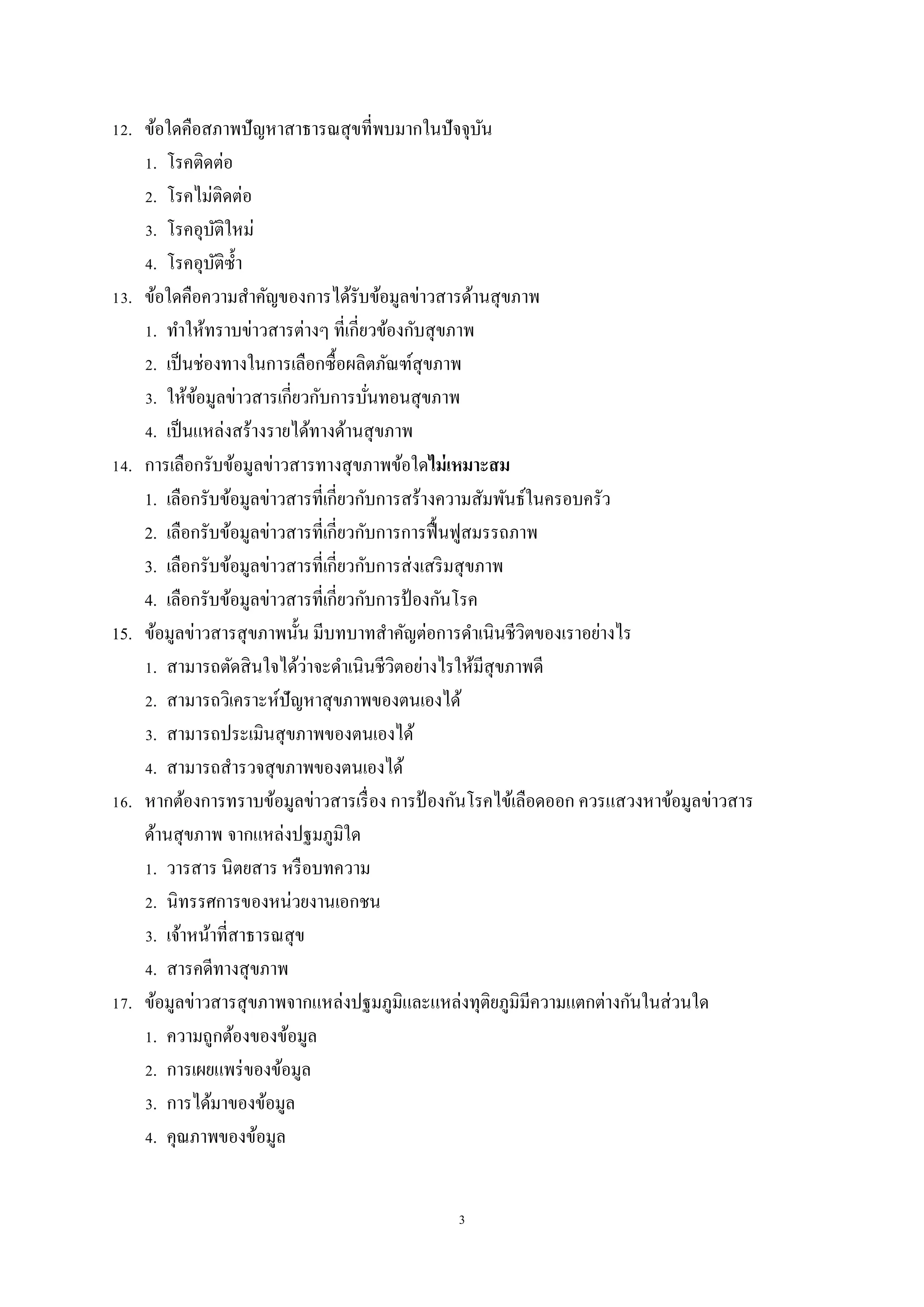 3
12. ข้อใดคือสภาพปัญหาสาธารณสุขที่พบมากในปัจจุบัน
1. โรคติดต่อ
2. โรคไม่ติดต่อ
3. โรคอุบัติใหม่
4. โรคอุบัติซ้า
13. ข้อใดคือความสาคัญของการได้รับข้อมูลข่าวสารด้านสุขภาพ
1. ทาให้ทราบข่าวสารต่างๆ ที่เกี่ยวข้องกับสุขภาพ
2. เป็นช่องทางในการเลือกซื้อผลิตภัณฑ์สุขภาพ
3. ให้ข้อมูลข่าวสารเกี่ยวกับการบั่นทอนสุขภาพ
4. เป็นแหล่งสร้างรายได้ทางด้านสุขภาพ
14. การเลือกรับข้อมูลข่าวสารทางสุขภาพข้อใดไม่เหมาะสม
1. เลือกรับข้อมูลข่าวสารที่เกี่ยวกับการสร้างความสัมพันธ์ในครอบครัว
2. เลือกรับข้อมูลข่าวสารที่เกี่ยวกับการการฟื้นฟูสมรรถภาพ
3. เลือกรับข้อมูลข่าวสารที่เกี่ยวกับการส่งเสริมสุขภาพ
4. เลือกรับข้อมูลข่าวสารที่เกี่ยวกับการป้ องกันโรค
15. ข้อมูลข่าวสารสุขภาพนั้น มีบทบาทสาคัญต่อการดาเนินชีวิตของเราอย่างไร
1. สามารถตัดสินใจได้ว่าจะดาเนินชีวิตอย่างไรให้มีสุขภาพดี
2. สามารถวิเคราะห์ปัญหาสุขภาพของตนเองได้
3. สามารถประเมินสุขภาพของตนเองได้
4. สามารถสารวจสุขภาพของตนเองได้
16. หากต้องการทราบข้อมูลข่าวสารเรื่อง การป้ องกันโรคไข้เลือดออก ควรแสวงหาข้อมูลข่าวสาร
ด้านสุขภาพ จากแหล่งปฐมภูมิใด
1. วารสาร นิตยสาร หรือบทความ
2. นิทรรศการของหน่วยงานเอกชน
3. เจ้าหน้าที่สาธารณสุข
4. สารคดีทางสุขภาพ
17. ข้อมูลข่าวสารสุขภาพจากแหล่งปฐมภูมิและแหล่งทุติยภูมิมีความแตกต่างกันในส่วนใด
1. ความถูกต้องของข้อมูล
2. การเผยแพร่ของข้อมูล
3. การได้มาของข้อมูล
4. คุณภาพของข้อมูล
 