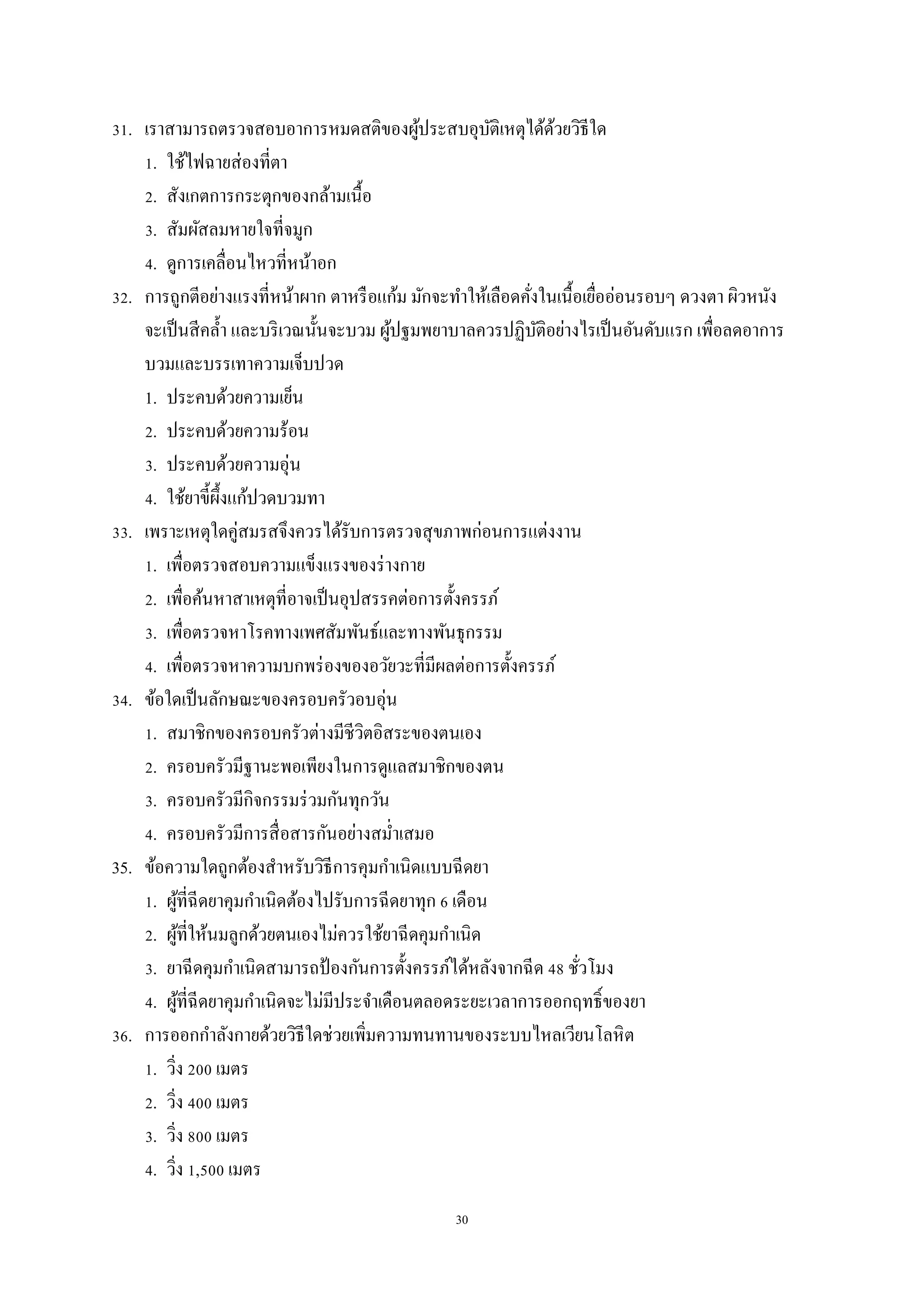 30
31. เราสามารถตรวจสอบอาการหมดสติของผู้ประสบอุบัติเหตุได้ด้วยวิธีใด
1. ใช้ไฟฉายส่องที่ตา
2. สังเกตการกระตุกของกล้ามเนื้อ
3. สัมผัสลมหายใจที่จมูก
4. ดูการเคลื่อนไหวที่หน้าอก
32. การถูกตีอย่างแรงที่หน้าผาก ตาหรือแก้ม มักจะทาให้เลือดคั่งในเนื้อเยื่ออ่อนรอบๆ ดวงตา ผิวหนัง
จะเป็นสีคล้า และบริเวณนั้นจะบวม ผู้ปฐมพยาบาลควรปฏิบัติอย่างไรเป็นอันดับแรก เพื่อลดอาการ
บวมและบรรเทาความเจ็บปวด
1. ประคบด้วยความเย็น
2. ประคบด้วยความร้อน
3. ประคบด้วยความอุ่น
4. ใช้ยาขี้ผึ้งแก้ปวดบวมทา
33. เพราะเหตุใดคู่สมรสจึงควรได้รับการตรวจสุขภาพก่อนการแต่งงาน
1. เพื่อตรวจสอบความแข็งแรงของร่างกาย
2. เพื่อค้นหาสาเหตุที่อาจเป็นอุปสรรคต่อการตั้งครรภ์
3. เพื่อตรวจหาโรคทางเพศสัมพันธ์และทางพันธุกรรม
4. เพื่อตรวจหาความบกพร่องของอวัยวะที่มีผลต่อการตั้งครรภ์
34. ข้อใดเป็นลักษณะของครอบครัวอบอุ่น
1. สมาชิกของครอบครัวต่างมีชีวิตอิสระของตนเอง
2. ครอบครัวมีฐานะพอเพียงในการดูแลสมาชิกของตน
3. ครอบครัวมีกิจกรรมร่วมกันทุกวัน
4. ครอบครัวมีการสื่อสารกันอย่างสม่าเสมอ
35. ข้อความใดถูกต้องสาหรับวิธีการคุมกาเนิดแบบฉีดยา
1. ผู้ที่ฉีดยาคุมกาเนิดต้องไปรับการฉีดยาทุก 6 เดือน
2. ผู้ที่ให้นมลูกด้วยตนเองไม่ควรใช้ยาฉีดคุมกาเนิด
3. ยาฉีดคุมกาเนิดสามารถป้ องกันการตั้งครรภ์ได้หลังจากฉีด 48 ชั่วโมง
4. ผู้ที่ฉีดยาคุมกาเนิดจะไม่มีประจาเดือนตลอดระยะเวลาการออกฤทธิ์ของยา
36. การออกกาลังกายด้วยวิธีใดช่วยเพิ่มความทนทานของระบบไหลเวียนโลหิต
1. วิ่ง 200 เมตร
2. วิ่ง 400 เมตร
3. วิ่ง 800 เมตร
4. วิ่ง 1,500 เมตร
 