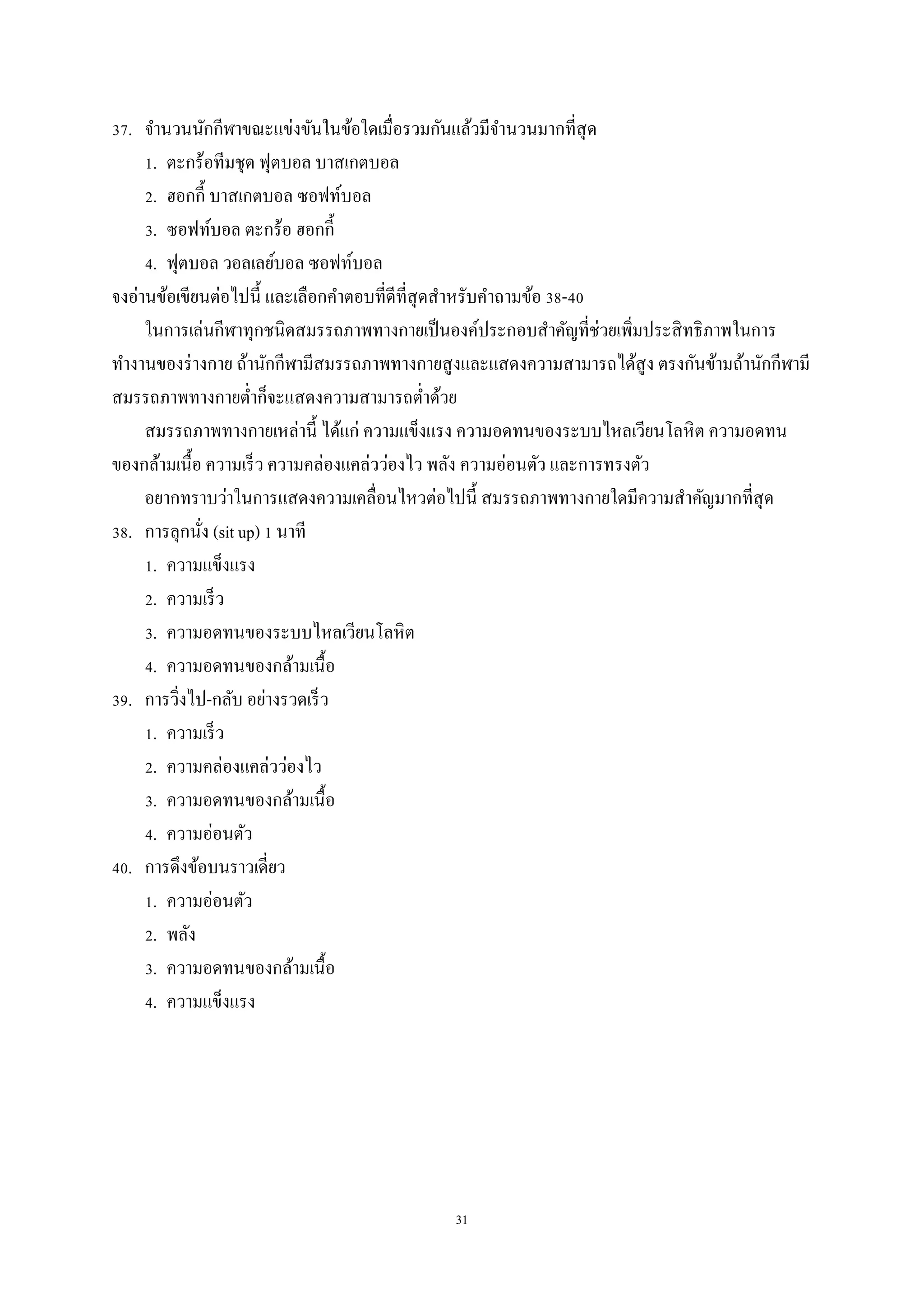 31
37. จานวนนักกีฬาขณะแข่งขันในข้อใดเมื่อรวมกันแล้วมีจานวนมากที่สุด
1. ตะกร้อทีมชุด ฟุตบอล บาสเกตบอล
2. ฮอกกี้ บาสเกตบอล ซอฟท์บอล
3. ซอฟท์บอล ตะกร้อ ฮอกกี้
4. ฟุตบอล วอลเลย์บอล ซอฟท์บอล
จงอ่านข้อเขียนต่อไปนี้ และเลือกคาตอบที่ดีที่สุดสาหรับคาถามข้อ 38-40
ในการเล่นกีฬาทุกชนิดสมรรถภาพทางกายเป็นองค์ประกอบสาคัญที่ช่วยเพิ่มประสิทธิภาพในการ
ทางานของร่างกาย ถ้านักกีฬามีสมรรถภาพทางกายสูงและแสดงความสามารถได้สูง ตรงกันข้ามถ้านักกีฬามี
สมรรถภาพทางกายต่าก็จะแสดงความสามารถต่าด้วย
สมรรถภาพทางกายเหล่านี้ ได้แก่ ความแข็งแรง ความอดทนของระบบไหลเวียนโลหิต ความอดทน
ของกล้ามเนื้อ ความเร็ว ความคล่องแคล่วว่องไว พลัง ความอ่อนตัว และการทรงตัว
อยากทราบว่าในการแสดงความเคลื่อนไหวต่อไปนี้ สมรรถภาพทางกายใดมีความสาคัญมากที่สุด
38. การลุกนั่ง (sit up) 1 นาที
1. ความแข็งแรง
2. ความเร็ว
3. ความอดทนของระบบไหลเวียนโลหิต
4. ความอดทนของกล้ามเนื้อ
39. การวิ่งไป-กลับ อย่างรวดเร็ว
1. ความเร็ว
2. ความคล่องแคล่วว่องไว
3. ความอดทนของกล้ามเนื้อ
4. ความอ่อนตัว
40. การดึงข้อบนราวเดี่ยว
1. ความอ่อนตัว
2. พลัง
3. ความอดทนของกล้ามเนื้อ
4. ความแข็งแรง
 