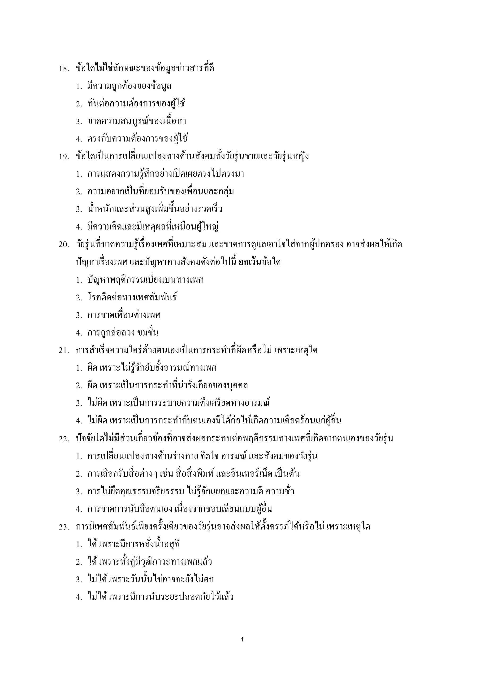 4
18. ข้อใดไม่ใช่ลักษณะของข้อมูลข่าวสารที่ดี
1. มีความถูกต้องของข้อมูล
2. ทันต่อความต้องการของผู้ใช้
3. ขาดความสมบูรณ์ของเนื้อหา
4. ตรงกับความต้องการของผู้ใช้
19. ข้อใดเป็นการเปลี่ยนแปลงทางด้านสังคมทั้งวัยรุ่นชายและวัยรุ่นหญิง
1. การแสดงความรู้สึกอย่างเปิดเผยตรงไปตรงมา
2. ความอยากเป็นที่ยอมรับของเพื่อนและกลุ่ม
3. น้าหนักและส่วนสูงเพิ่มขึ้นอย่างรวดเร็ว
4. มีความคิดและมีเหตุผลที่เหมือนผู้ใหญ่
20. วัยรุ่นที่ขาดความรู้เรื่องเพศที่เหมาะสม และขาดการดูแลเอาใจใส่จากผู้ปกครอง อาจส่งผลให้เกิด
ปัญหาเรื่องเพศ และปัญหาทางสังคมดังต่อไปนี้ ยกเว้นข้อใด
1. ปัญหาพฤติกรรมเบี่ยงเบนทางเพศ
2. โรคติดต่อทางเพศสัมพันธ์
3. การขาดเพื่อนต่างเพศ
4. การถูกล่อลวง ขมขื่น
21. การสาเร็จความใคร่ด้วยตนเองเป็นการกระทาที่ผิดหรือไม่ เพราะเหตุใด
1. ผิด เพราะไม่รู้จักยับยั้งอารมณ์ทางเพศ
2. ผิด เพราะเป็นการกระทาที่น่ารังเกียจของบุคคล
3. ไม่ผิด เพราะเป็นการระบายความตึงเครียดทางอารมณ์
4. ไม่ผิด เพราะเป็นการกระทากับตนเองมิได้ก่อให้เกิดความเดือดร้อนแก่ผู้อื่น
22. ปัจจัยใดไม่มีส่วนเกี่ยวข้องที่อาจส่งผลกระทบต่อพฤติกรรมทางเพศที่เกิดจากตนเองของวัยรุ่น
1. การเปลี่ยนแปลงทางด้านร่างกาย จิตใจ อารมณ์ และสังคมของวัยรุ่น
2. การเลือกรับสื่อต่างๆ เช่น สื่อสิ่งพิมพ์และอินเทอร์เน็ต เป็นต้น
3. การไม่ยึดคุณธรรมจริยธรรม ไม่รู้จักแยกแยะความดี ความชั่ว
4. การขาดการนับถือตนเอง เนื่องจากชอบเลียนแบบผู้อื่น
23. การมีเพศสัมพันธ์เพียงครั้งเดียวของวัยรุ่นอาจส่งผลให้ตั้งครรภ์ได้หรือไม่ เพราะเหตุใด
1. ได้เพราะมีการหลั่งน้าอสุจิ
2. ได้เพราะทั้งคู่มีวุฒิภาวะทางเพศแล้ว
3. ไม่ได้เพราะวันนั้นไข่อาจจะยังไม่ตก
4. ไม่ได้เพราะมีการนับระยะปลอดภัยไว้แล้ว
 