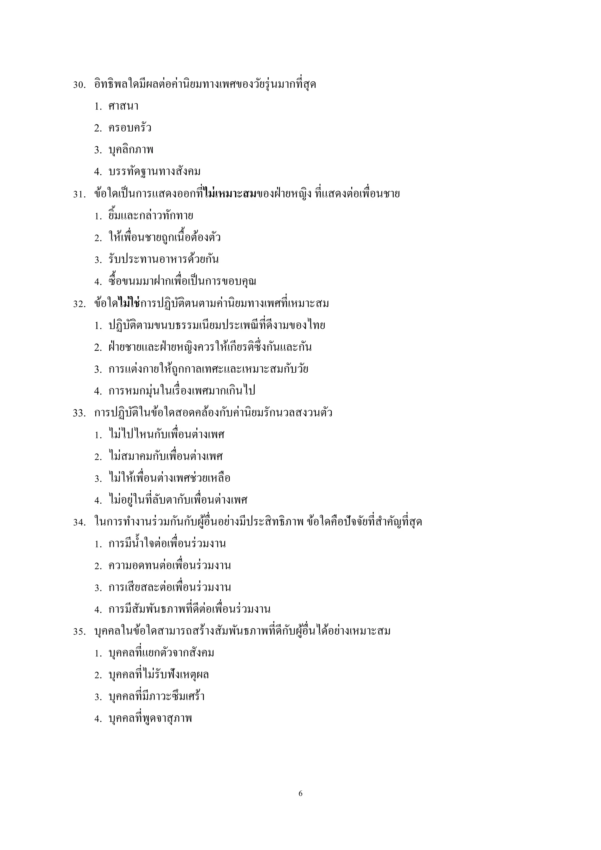 6
30. อิทธิพลใดมีผลต่อค่านิยมทางเพศของวัยรุ่นมากที่สุด
1. ศาสนา
2. ครอบครัว
3. บุคลิกภาพ
4. บรรทัดฐานทางสังคม
31. ข้อใดเป็นการแสดงออกที่ไม่เหมาะสมของฝ่ายหญิง ที่แสดงต่อเพื่อนชาย
1. ยิ้มและกล่าวทักทาย
2. ให้เพื่อนชายถูกเนื้อต้องตัว
3. รับประทานอาหารด้วยกัน
4. ซื้อขนมมาฝากเพื่อเป็นการขอบคุณ
32. ข้อใดไม่ใช่การปฏิบัติตนตามค่านิยมทางเพศที่เหมาะสม
1. ปฏิบัติตามขนบธรรมเนียมประเพณีที่ดีงามของไทย
2. ฝ่ายชายและฝ่ายหญิงควรให้เกียรติซึ่งกันและกัน
3. การแต่งกายให้ถูกกาลเทศะและเหมาะสมกับวัย
4. การหมกมุ่นในเรื่องเพศมากเกินไป
33. การปฏิบัติในข้อใดสอดคล้องกับค่านิยมรักนวลสงวนตัว
1. ไม่ไปไหนกับเพื่อนต่างเพศ
2. ไม่สมาคมกับเพื่อนต่างเพศ
3. ไม่ให้เพื่อนต่างเพศช่วยเหลือ
4. ไม่อยู่ในที่ลับตากับเพื่อนต่างเพศ
34. ในการทางานร่วมกันกับผู้อื่นอย่างมีประสิทธิภาพ ข้อใดคือปัจจัยที่สาคัญที่สุด
1. การมีน้าใจต่อเพื่อนร่วมงาน
2. ความอดทนต่อเพื่อนร่วมงาน
3. การเสียสละต่อเพื่อนร่วมงาน
4. การมีสัมพันธภาพที่ดีต่อเพื่อนร่วมงาน
35. บุคคลในข้อใดสามารถสร้างสัมพันธภาพที่ดีกับผู้อื่นได้อย่างเหมาะสม
1. บุคคลที่แยกตัวจากสังคม
2. บุคคลที่ไม่รับฟังเหตุผล
3. บุคคลที่มีภาวะซึมเศร้า
4. บุคคลที่พูดจาสุภาพ
 