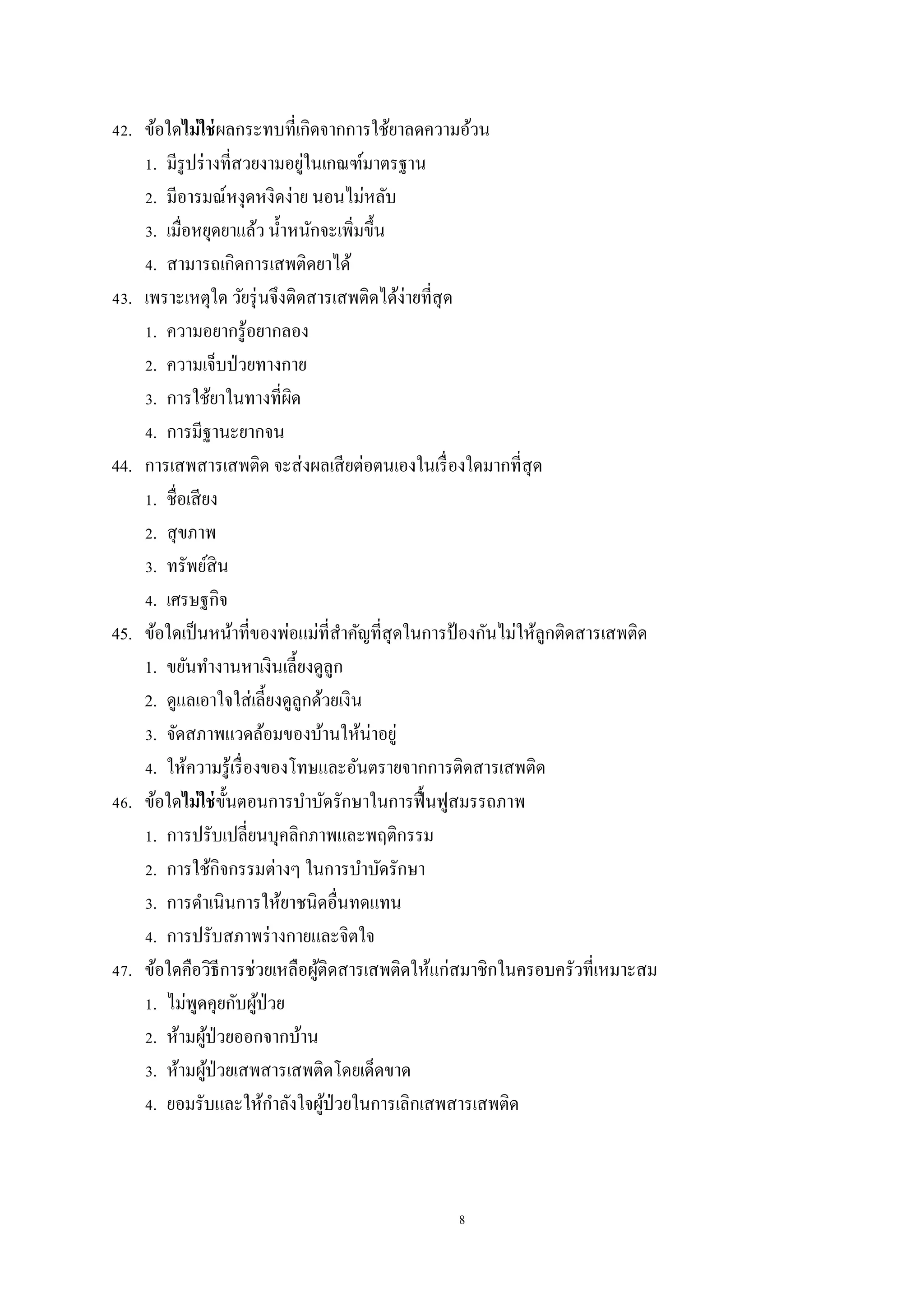 8
42. ข้อใดไม่ใช่ผลกระทบที่เกิดจากการใช้ยาลดความอ้วน
1. มีรูปร่างที่สวยงามอยู่ในเกณฑ์มาตรฐาน
2. มีอารมณ์หงุดหงิดง่าย นอนไม่หลับ
3. เมื่อหยุดยาแล้ว น้าหนักจะเพิ่มขึ้น
4. สามารถเกิดการเสพติดยาได้
43. เพราะเหตุใด วัยรุ่นจึงติดสารเสพติดได้ง่ายที่สุด
1. ความอยากรู้อยากลอง
2. ความเจ็บป่วยทางกาย
3. การใช้ยาในทางที่ผิด
4. การมีฐานะยากจน
44. การเสพสารเสพติด จะส่งผลเสียต่อตนเองในเรื่องใดมากที่สุด
1. ชื่อเสียง
2. สุขภาพ
3. ทรัพย์สิน
4. เศรษฐกิจ
45. ข้อใดเป็นหน้าที่ของพ่อแม่ที่สาคัญที่สุดในการป้ องกันไม่ให้ลูกติดสารเสพติด
1. ขยันทางานหาเงินเลี้ยงดูลูก
2. ดูแลเอาใจใส่เลี้ยงดูลูกด้วยเงิน
3. จัดสภาพแวดล้อมของบ้านให้น่าอยู่
4. ให้ความรู้เรื่องของโทษและอันตรายจากการติดสารเสพติด
46. ข้อใดไม่ใช่ขั้นตอนการบาบัดรักษาในการฟื้นฟูสมรรถภาพ
1. การปรับเปลี่ยนบุคลิกภาพและพฤติกรรม
2. การใช้กิจกรรมต่างๆ ในการบาบัดรักษา
3. การดาเนินการให้ยาชนิดอื่นทดแทน
4. การปรับสภาพร่างกายและจิตใจ
47. ข้อใดคือวิธีการช่วยเหลือผู้ติดสารเสพติดให้แก่สมาชิกในครอบครัวที่เหมาะสม
1. ไม่พูดคุยกับผู้ป่วย
2. ห้ามผู้ป่วยออกจากบ้าน
3. ห้ามผู้ป่วยเสพสารเสพติดโดยเด็ดขาด
4. ยอมรับและให้กาลังใจผู้ป่วยในการเลิกเสพสารเสพติด
 