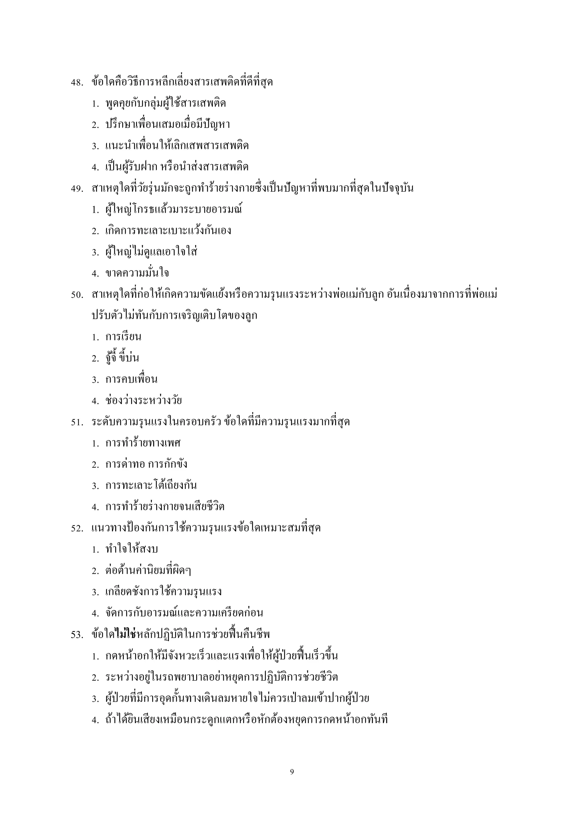 9
48. ข้อใดคือวิธีการหลีกเลี่ยงสารเสพติดที่ดีที่สุด
1. พูดคุยกับกลุ่มผู้ใช้สารเสพติด
2. ปรึกษาเพื่อนเสมอเมื่อมีปัญหา
3. แนะนาเพื่อนให้เลิกเสพสารเสพติด
4. เป็นผู้รับฝาก หรือนาส่งสารเสพติด
49. สาเหตุใดที่วัยรุ่นมักจะถูกทาร้ายร่างกายซึ่งเป็นปัญหาที่พบมากที่สุดในปัจจุบัน
1. ผู้ใหญ่โกรธแล้วมาระบายอารมณ์
2. เกิดการทะเลาะเบาะแว้งกันเอง
3. ผู้ใหญ่ไม่ดูแลเอาใจใส่
4. ขาดความมั่นใจ
50. สาเหตุใดที่ก่อให้เกิดความขัดแย้งหรือความรุนแรงระหว่างพ่อแม่กับลูก อันเนื่องมาจากการที่พ่อแม่
ปรับตัวไม่ทันกับการเจริญเติบโตของลูก
1. การเรียน
2. จู้จี้ ขี้บ่น
3. การคบเพื่อน
4. ช่องว่างระหว่างวัย
51. ระดับความรุนแรงในครอบครัว ข้อใดที่มีความรุนแรงมากที่สุด
1. การทาร้ายทางเพศ
2. การด่าทอ การกักขัง
3. การทะเลาะโต้เถียงกัน
4. การทาร้ายร่างกายจนเสียชีวิต
52. แนวทางป้ องกันการใช้ความรุนแรงข้อใดเหมาะสมที่สุด
1. ทาใจให้สงบ
2. ต่อต้านค่านิยมที่ผิดๆ
3. เกลียดชังการใช้ความรุนแรง
4. จัดการกับอารมณ์และความเครียดก่อน
53. ข้อใดไม่ใช่หลักปฏิบัติในการช่วยฟื้นคืนชีพ
1. กดหน้าอกให้มีจังหวะเร็วและแรงเพื่อให้ผู้ป่วยฟื้นเร็วขึ้น
2. ระหว่างอยู่ในรถพยาบาลอย่าหยุดการปฏิบัติการช่วยชีวิต
3. ผู้ป่วยที่มีการอุดกั้นทางเดินลมหายใจไม่ควรเป่าลมเข้าปากผู้ป่วย
4. ถ้าได้ยินเสียงเหมือนกระดูกแตกหรือหักต้องหยุดการกดหน้าอกทันที
 