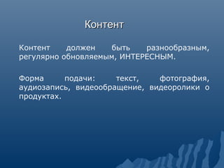 КонтентКонтент
Контент должен быть разнообразным,
регулярно обновляемым, ИНТЕРЕСНЫМ.
Форма подачи: текст, фотография,
аудиозапись, видеообращение, видеоролики о
продуктах.
 