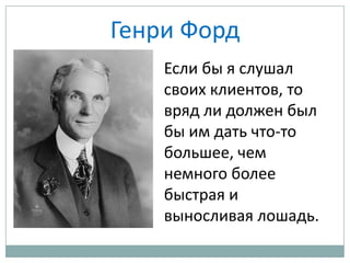 Генри Форд
Если бы я слушал
своих клиентов, то
вряд ли должен был
бы им дать что-то
большее, чем
немного более
быстрая и
выносливая лошадь.
 