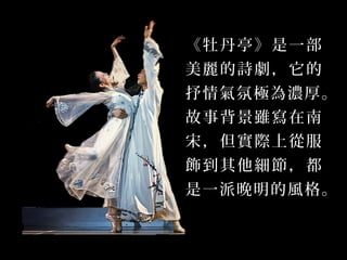 《牡丹亭》是一部
美麗的詩劇，它的
抒情氣氛極為濃厚。
故事背景雖寫在南
宋，但實際上從服
飾到其他細節，都
是一派晚明的風格。
 